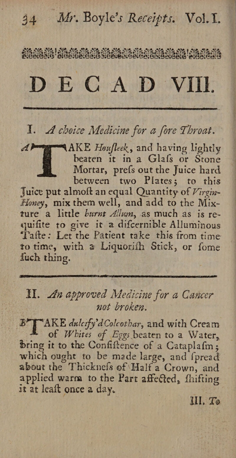 SSB SENNA SESE Se SB SE NE SUE SB NE SE 1 SB, SE, SE. KIGHEAG SGEGAIAIG HEMEACACAGNGNENE AIGAeAS DECAD VII I. A choice Medicine for a fore Throat. a AKE Houfleek, and having lightly beaten it in a Glafs or Stone Mortar, prefs out the Juice hard between two Plates; to this Juice put almoft an equal Quantity of Virgin- Honey, mix them well, and add to the Mix- ture a little burnt Alum, as much as is re- quifite to give it a difcernible Alluminous ‘Tafte: Let the Patient take this from time to time, with @ Liquorith Stick, or fome duch thing. Hl. 4 approved Medicine for a Cancer : not broken. a) ale dulerfy’d Colcothar, and with Cream of Whites of Eggs beaten to a Water, bring it to the Confiftence of a Cataplafm; which ought to be made large, and [pread about the Thicknefs of Half a Crown, and applied warm to the Part affected, fhifting it at leaft once a day. il, Te