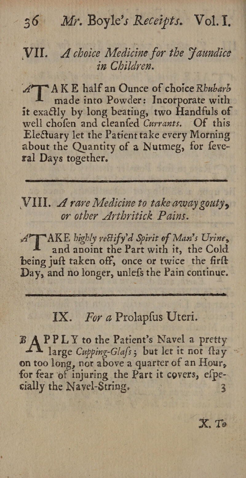 ) VII . A choice Medicine for the Faundice | in Children. AT AKE half an Ounce of choice Rhubarb made into Powder: Incorporate with it exa@tly by long beating, two Handfuls of well chofen and cleanfed Currants. Of this Ele&amp;tuary let the Patient take every Morning about the Quantity of a Nutmeg, for feve- tal Days together. . VU. 4 rare Medicine to take away gouty, or other Arthritick Pains. AT AKE bighly rettify’d Spirit of Man’s Urine, T and anoint the Part with it, the Cold being juft taken off, once or twice the firft Day, and no longer, unlefs the Pain continue. IX. For a Prolapfus Uteri. BA PPLY to the Patient’s Navel a pretty large Cupping-Glafs; but let it not flay ~ on too long, nor above a quarter of an Hour, for fear of injuring the Part it covers, efpe- cially the Navel-String, | 3 X. Te