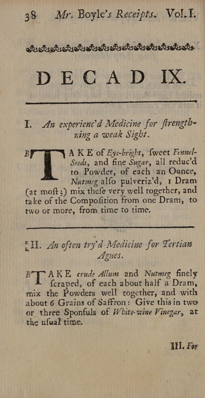 tsekoetiahistighratsetseriatoatsersatsats. DECAD:) IX. I. un experienc’d Medicine for ftrength- ning a weak Sight. BY A KE of Eye-bright, fweet Fennel- Seeds, and fine Sugar, all reduc’d to Powder, of each an Ounce, Nutmeg alfo pulveriz’d, 1 Dram (at moft;) mix thefe very well together, and take of the Compofition from one Dram, to two or more, from time to time. I. An often tryd Medicine for Tertian gues. B AKE crude Allum and Nutmeg finely {craped, of each about half a Dram, mix the Powders well together, and with about 6 Grains of Saffron: Give thisin two or three Sponfuls of White-wine Vinegar, at the nfuak time. Ul. Fer