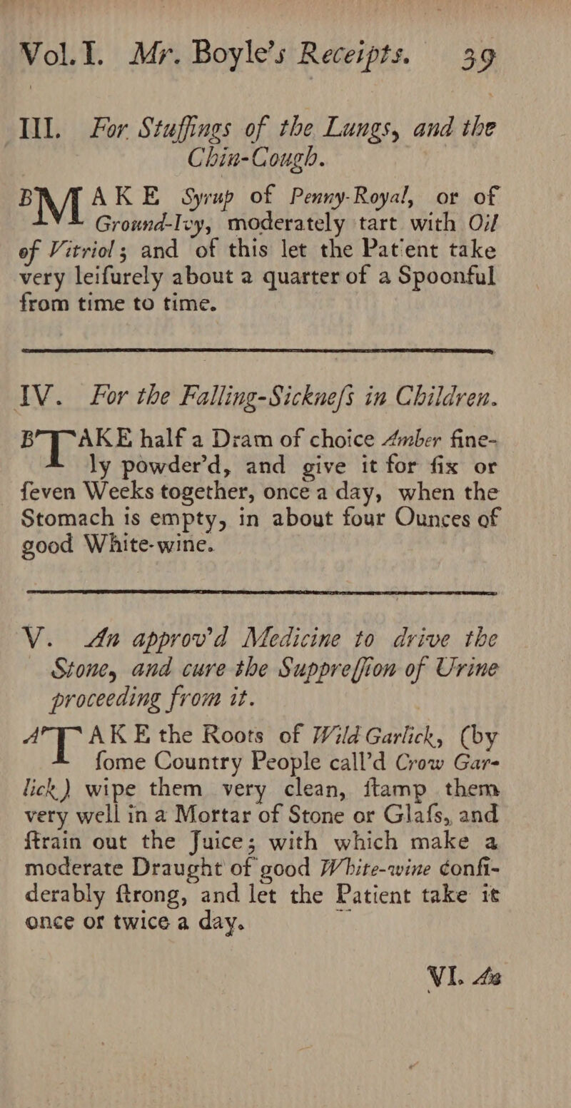 Ill. For Stuffings of the Lungs, and the Chin-Cough. B AKE_ Syrup of Penny-Royal, or of M Grannubap tdedetaals kit with Of of Vitriol; and of this let the Patent take very leifurely about a quarter of a Spoonful from time to time. IV. For the Falling-Sickne/s in Children. BT AKE half a Dram of choice Anber fine- ly powder’d, and give it for fix or feven Weeks together, once a day, when the Stomach is empty, in about four Ounces of good White- wine. V. An approv’d Medicine to drive the Stone, and cure the Suppreffion of Urine proceeding from it. am AKE the Roots of Wild Garlick, (by fome Country People call’d Crow Gar- lick) wipe them very clean, ftamp them very well in a Mortar of Stone or Glafs, and ftrain out the Juice; with which make a moderate Draught of good White-wine ¢onfi- derably ftrong, and let the Patient take it once or twice a day. i VI. 42