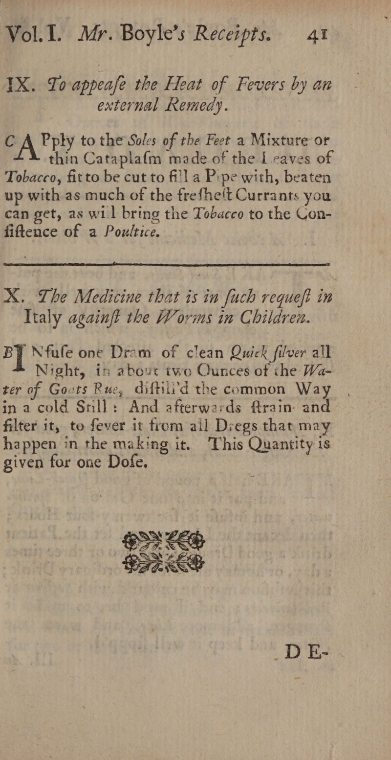 IX. TIoappeafe the Heat of Fevers by an external Remedy. CA Fply to the Soles of the Feet a Mixture or thin Cataplafm made of the Leaves of Tobacco, fitto be cut to fi!] a Pipe with, beaten up with as much of the frefhe(t Currants you can get, as wil bring the Tobacco to the Con- fiftence of a Poultice. X. Lhe Medicine that is in fuch requeft in Italy againft the Worms in Children. BY Nfufe one Drom of clean Quick filver all Night, in above two Qunces of the Wa- ter of Govts Rue, diftili'd the common Way in a cold Snll: And afterwards train: and filter it, to fever it from ail Dregs thar may happen in the making it. This Quantity is given for one Dofe. _DE-