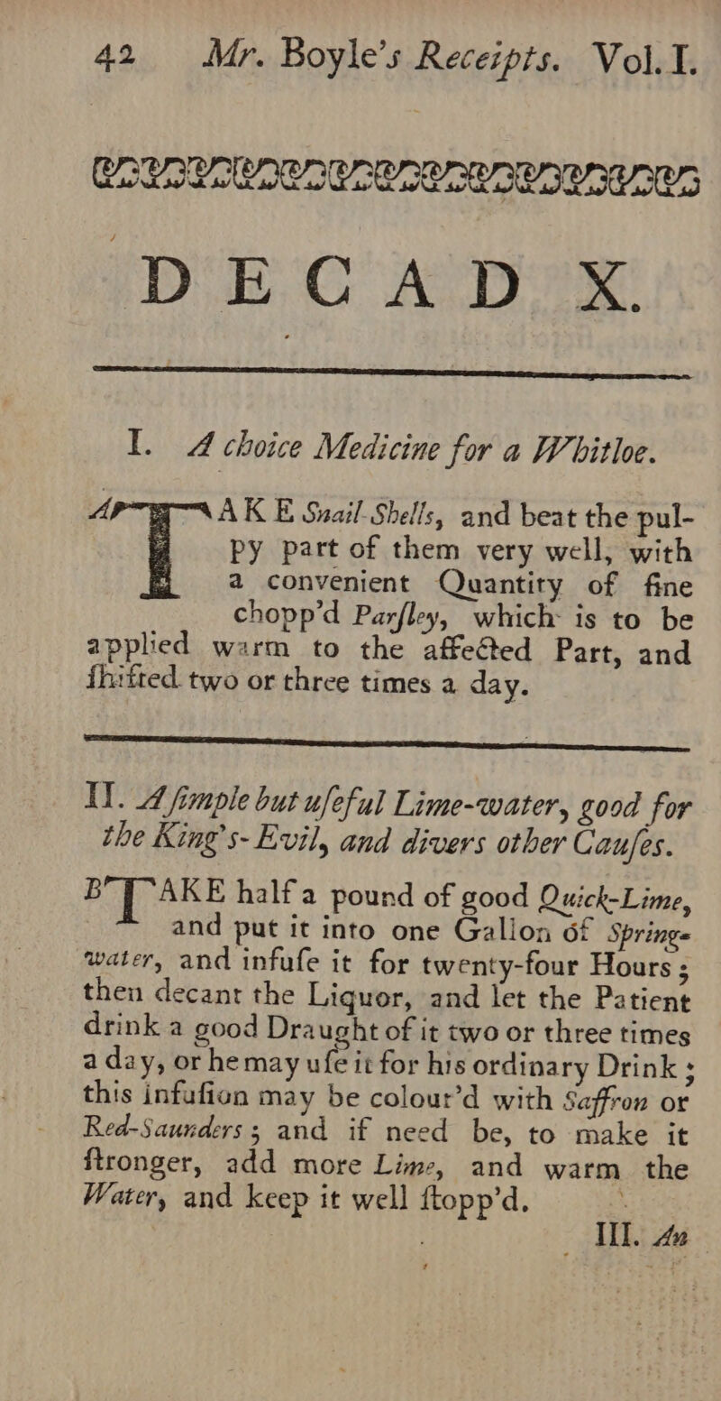 CORREA CACC OR ORR CALA CALA DECAD X I. A choice Medicine for a Whitloe. gM AK E Snail Shells, and beat the pul- py part of them very well, with a convenient Quantity of fine chopp’d Parjley, which: is to be applied warm to the affeGted Part, and fhitted two or three times a day. Ly. Afimple but ufeful Lime-water, good for the King’s- Evil, and divers other Caujes. BYP ARE half'a pound of good Quick-Lime, and put it into one Gallon 6f Springs water, and infufe it for twenty-four Hours ; then decanr the Liquor, and let the Patient drink a good Draught of it two or three times a day, or hemay fA for his ordinary Drink ; this infufion may be colour’d with Saffron or Red-Saunders; and if need be, to make it ftronger, add more Lime, and warm. the Weiter, and keep it well ftopp’d. ; I. a