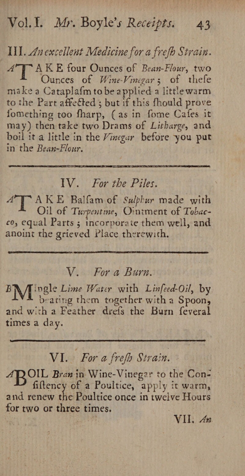 Il. Znexcellent Medicine for a frefb Strain. 4°7T- AKE four Ounces of Bean-Flour, two Ounces of Wine-Vinegars of thefe make a Cataplafm tobe applied a littlewarm to the Part affeéted ; but if this fhould prove jomething too fharp, (as in fome Cafes it may) then take two Drams of Litharge, and boil it a little in the Vizegar before you put in the Bean-Flour. lV. For the Piles. ‘al &amp; AKE Balfam of Sulphur made with Oil of Turpentine, Ointment of Tobae- co, equal Parts 5 incorporate them well, and anoint the grieved Place therewith. V.. Fora Burn. EM 'vsle Lime Water with Linfeed-Oil, by beating them together with a Spoon, and with a Feather drefs the Burn feveral times a day. VI. For a frefa Strain. 4AROIL Bran in Wine-Vinegar to the Con- fiftency of a Poultice, apply it warm, and renew the Poultice once in twelve Hours for two or three times. | VII. An.