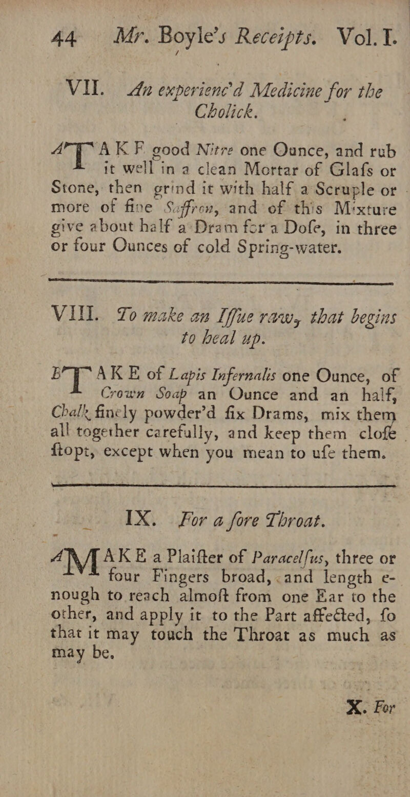 VIL. Au experienced Medicine for the Cholick. arya KF. good Nitre one Qance, and rub it well in a clean Mortar of Glafs or Stone, then grind it with half a Scruple or - more of fine Saffron, and of this Mixture give about half a°Dram fora Dofe, in three or four Ounces of cold S pring-water. VII. To make an Iffue raw, that begins to heal up. ie fe AK E of Lapis Infernalis one Ounce, of Crown Soap an Ounce and an half, Chalk finely powder’d fix Drams, mix them all together carefully, and keep them clofe _ ftopt, except when you mean to ufe them. IX. For a fore Throat. A AK E a Plaifter of Paracelfus, three or four Fingers broad, and length e- nough to reach almoft from one Ear to the other, and apply it to the Part affeéted, fo that it may touch the Throat as much as may be. X. For