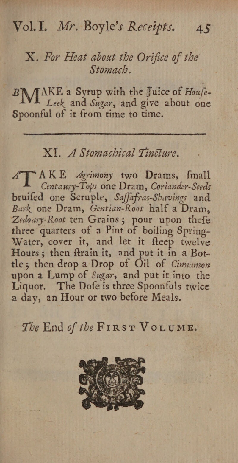 X. For Heat about the Orifice of the Stomach. ~ BN AAKE a Syrup with the Juice of Hou/e- M Leek and Sugar, and give about one Spoonful of it from time to time. XI. A Stomachical Tinéture. A ots Agrimony two Drams, fmall Centaury-Tops one Dram, Coriander-Seeds bruifed one Scruple, SafJafras-Shavings and Bark one Dram, Gentian-Root half a Dram, Zedoary-Root ten Grains; pour upon thefe three quarters of a Pint of boiling Spring- Water, cover it, and let it fteep twelve Hours; then ftrain it, and put it in a Bot- tle; then drop a Drop of Oil of Cinnamon upon a Lump of Szgar, and put it into the Liquor. The Dofe is three Spoonfuls twice a day, an Hour or two before Meals. - The End of the First VoLuME.