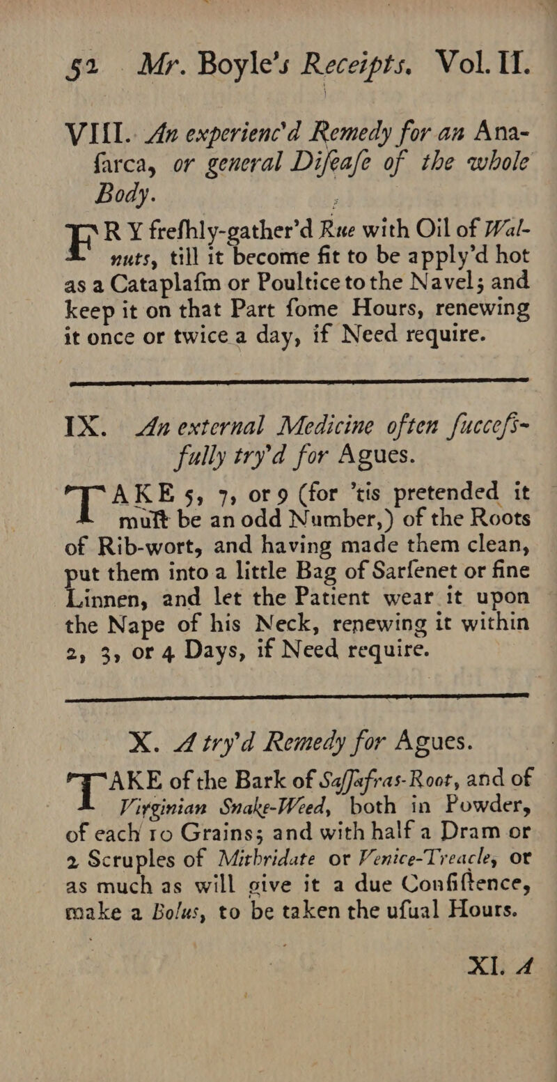 VIII. An experienc’d Remedy for an Ana- farca, or general Difeafe of the whole Body. ; FE R X frefhly-gather’d Rue with Oil of Wal- nuts, till it become fit to be apply’d hot as a Cataplafm or Poultice tothe Navel; and keep it on that Part fome Hours, renewing it once or twice a day, if Need require. IX. Anexternal Medicine often fuccefs- fully try’d for Agues. Sb 5, 7, or 9 (for tis pretended it — muit be an odd Number,) of the Roots of Rib-wort, and having made them clean, put them into a little Bag of Sarfenet or fine Linnen, and let the Patient wear it upon the Nape of his Neck, renewing it within 2, 3, or 4 Days, if Need require. X. Atry’d Remedy for Agues. fies: of the Bark of SafJafras-Root, and of Virginian Snake-Weed, both in Powder, of each ro Grains; and with half a Dram or 2 Scruples of Mithridate or Venice-Treacle, or as much as will give it a due Confiftence, make a Bolus, to be taken the ufual Hours. Al. 4