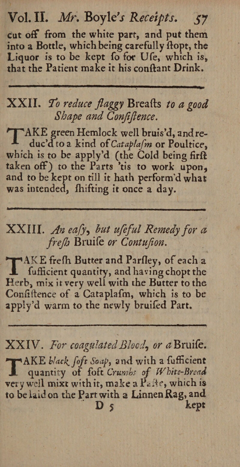 cut off from the white part, and put them into a Bottle, which being carefully ftopt, the Liquor is to be kept fo for Ufe, which is, that the Patient make it his conftant Drink. XXII. Zo reduce flaggy Breatts to a good Shape and Confiftence. TAKE green Hemlock well bruis’d, and re- duc’dtoa kind of Catapla/m or Poultice, which is to be apply’d (the Cold being firft taken off) to the Parts ’tis to work upon, and to be kept on till it hath perform’d what was intended, fhifting it once a day. XXII. An ealy, but ufeful Remedy for a frefe Bruile or Contufion. AKE frefh Butter and Parfley, of each a fufficient quantity, and having chopt the Herb, mix it very well with the Butter to the Confiftence of a Cataplafm, which is to be apply’d warm to the newly bruifed Part. XXIV. For coagulated Blood, or a Bruife. AKE black foft Soap, and with a fufficient _ quantity of foft Cruncbs of White-Bread very well mixt withit, make a Pete, which ts to be laidon the Part with 2 Linnen Rag, and Ds kept