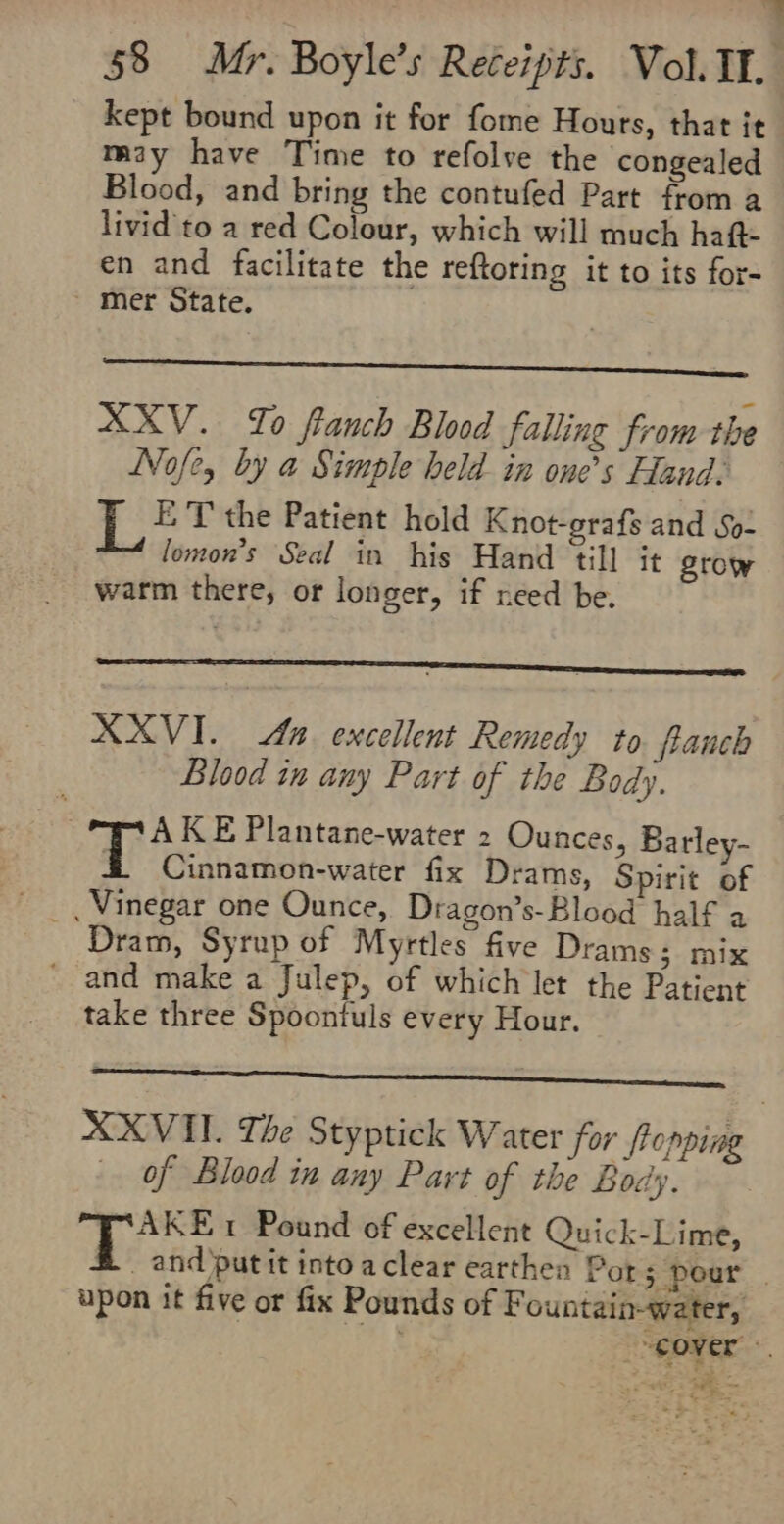 - 58 Mr. Boyle’s Receipts. Vol. II. kept bound upon it for fome Hours, that it miy have Time to refolve the congealed Blood, and bring the contufed Part from a livid to a red Colour, which will much haf- en and facilitate the reftoring it to its for- - mer State. XXV. To franch Blood falling from the Nofe, by a Simple held in one’s Hand. 1: ET the Patient hold Knot-grafs and So- lomon’s Seal in his Hand till it grow warm there, of longer, if reed be. XXXVI. An excellent Remedy to franch Blood in any Part of the Body. | Mii ane 2 Ounces, Barley- &amp; Cinnamon-water fix Drams, Spirit of _ Vinegar one Ounce, Dragon’s-Blood half a Dram, Syrup of Myrtles five Drams; mix ' and make a Julep, of which let the Patient take three Spoontuls every Hour. XXVII. The Styptick Water for fropping of Blood in any Part of the Body. Te, 1 Pound of excellent Quick-Lime, _ and put it into aclear earthen Por 5 pour | upon it five or fix Pounds of F ountain-water, over “si Fas es