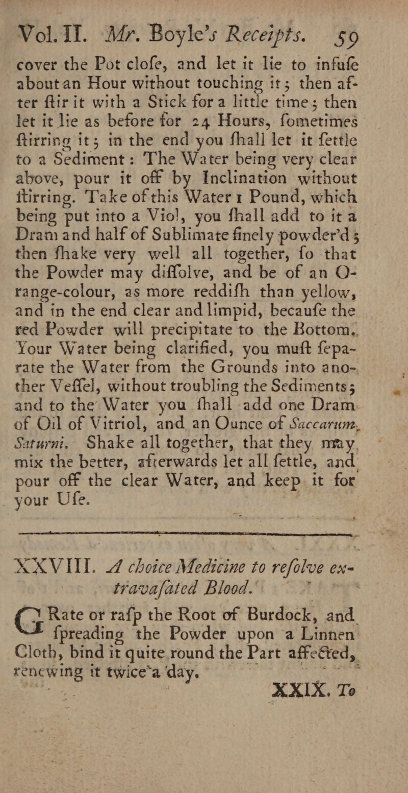 cover the Pot clofe, and let it lie to infufe aboutan Hour without touching it; then af- ter flir it with a Stick fora little time; then let it lie as before for 24 Hours, fometimes ftirring it; in the end you fhall let it fettle to a Sediment: The Water being very clear above, pour it off by Inclination without itirring. Take of this Water 1 Pound, which being put into a Viol, you fhall add to ita Dram and half of Sublimate finely powder’d 5 then fhake very well all together, fo that the Powder may diffolve, and be of an O- range-colour, as more reddifh than yellow, and in the end clear and limpid, becaufe the red Powder will precipitate to the Bottom, Your Water being clarified, you muft fepa- rate the Water from the Grounds into ano- ther Veffel, without troubling the Sediments; and to the Water you fhall add one Dram of Oil of Vitriol, and an Ounce of Saccarum. Saturni, Shake all together, that they nmy, mix the better, afterwards let all fettle, and. pour off the clear Water, and keep. it for your Ufe. XXVUUI. 4 choice Medicine to refolve ex- travafated Blood.’ hig (3 te or rafp the Root of Burdock, and. * {preading the Powder upon a Linnen: Cloth, bind it quite.round the Part affeéted, renewing it twice’a day. : ae Be se | XXIX. To