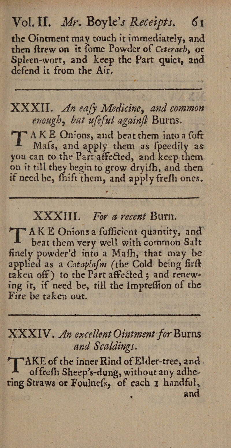 the Ointment may touch it immediately, and then ftrew on it fome Powder of Ceterach, or Spleen-wort, and keep the Part quiet, and defend it from the Air. XXXII. 4x cafy Medicine, and common enough, but ufeful againft Burns. fF AKE Onions, and beat them into a foft Mafs, and apply them as fpeedily as you can to the Partaffe&amp;ted, and keep them on it till they begin to grow dryifh, and then © if need be, fhift them, and apply frefh ones. XXXII. For a recent Burn. i AK E Onionsa fufficient quantity, and’ beat them very well with common Salt finely powder’d into a Mafh, that may be applied as a Cataplafm (the Cold being firft taken off) to the Part affected ; and renew- ing it, if need be, till the Impreffion of the Fire be taken out. XXXIV. An excellent Ointment for Burns / and Scaldings. TAKE of the inner Rind of Elder-tree, and . offrefh Sheep’s-dung, without any adhe- ring Straws or Foulnefs, of each 1 hangs an