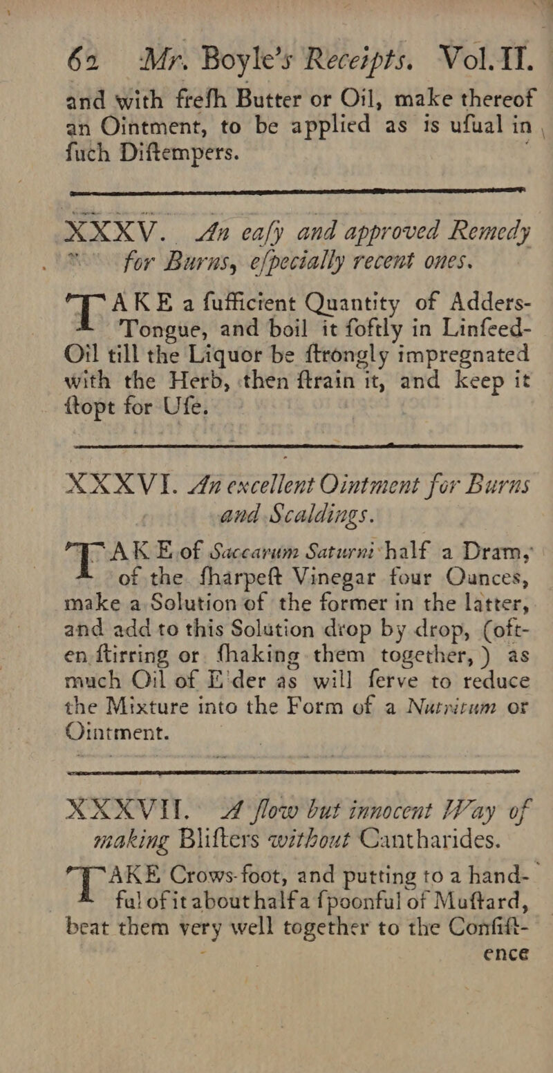 Le 62 Mr. Boyle’s Receipts. Vol.I. and with frefh Butter or Oil, make thereof an Ointment, to be applied as is ufual in , fuch Diftempers. XXXV. An ea/y and approved Remedy . for Burns, efpecially recent ones. ae KE a fuffictent Quantity of Adders- Tongue, and boil it foftly in Linfeed- Oil till the Liquor be ftrongly impregnated with the Herb, then ftrain it, and keep it ftopt for Ufe. XXXVI. An excellent Ointment for Burns and Scaldings. EAS E,.of Saccarum Saturni half a Dram, ot the fharpeft Vinegar four Ounces, make a Solution of the former in the latter, and add to this Solution drop by drop, (oft- en ftirring or fhaking them together, ) as much Oil of E'der as will ferve to reduce the Mixture into the Form of a Nutrirum or Ointment. XXXVUH. 4 flow but innocent Way of making Blifters without Cantharides. G iiss Crows-foot, and putting toa hand-_ fal of it about halfa {poonful of Muftard, beat them very well together to the Confift- - ence