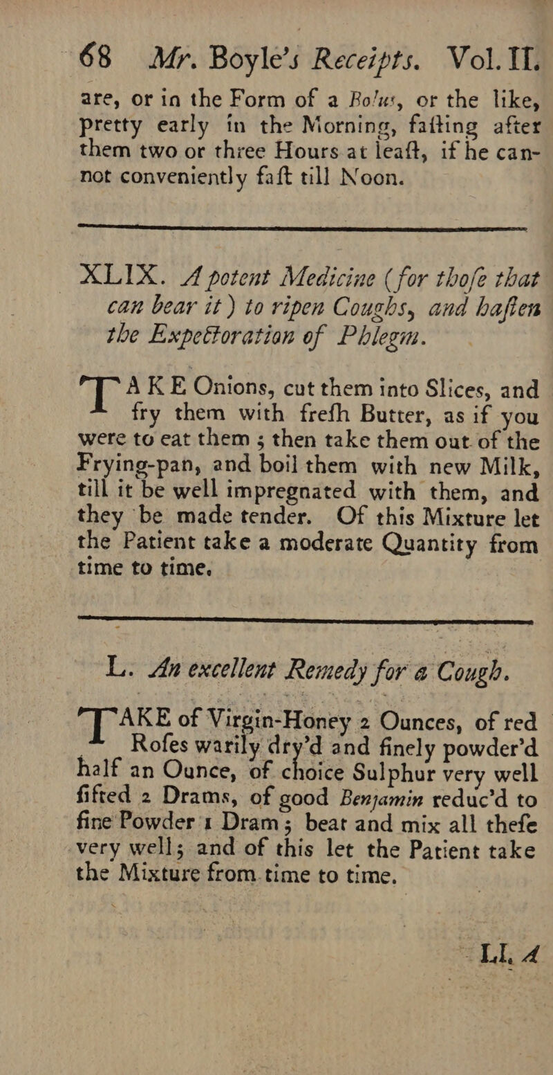 are, or in the Form of a Bo/u:, or the like, pretty early in the Morning, faiting after them two or three Hours at leaft, if he can- not conveniently faft till Noon. XLIX. A potent Medicine (for thofe that can bear it ) to ripen Coughs, and haften the Expettoration of Phlegm. fi A K E Onions, cut them into Slices, and fry them with frefh Butter, as if you were to eat them ; then take them out. of the Frying-pan, and boil them with new Milk, till it be well impregnated with them, and they be made tender. Of this Mixture let the Patient take a moderate Quantity from time to time. L. An excellent Remedy for @ Cough. AKE of Virgin-Honey 2 Ounces, of red ~ _ Rofes warily dry’d and finely powder’d half an Ounce, of choles Sulphur very well fifted 2 Drams, of good Benjamin reduc’d to fine Powder 1 Dram; beat and mix all thefe very wells and of this let the Patient take the Mixture from time to time.
