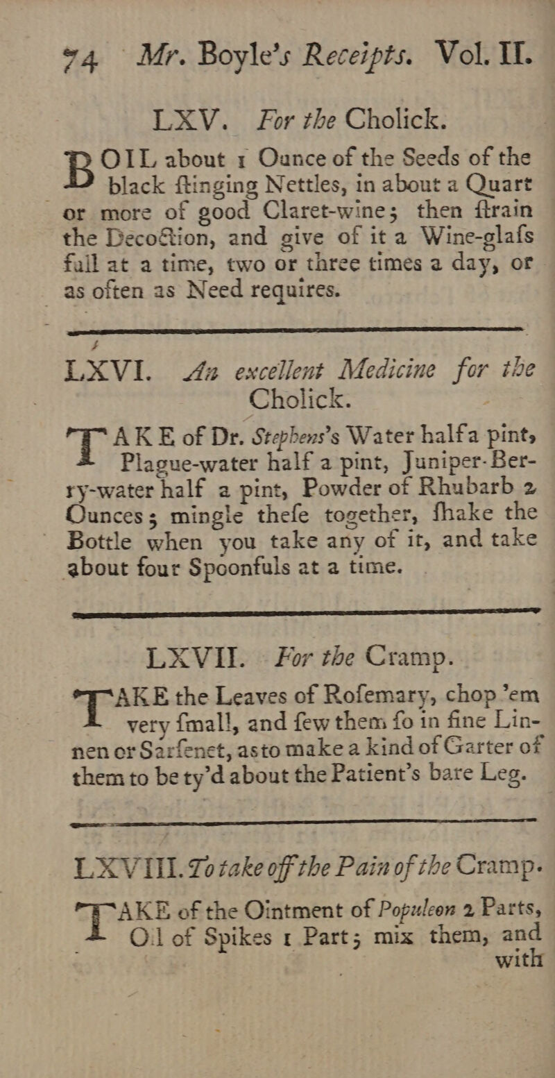 LXV. For the Cholick. B OIL about 1 Ounce of the Seeds of the : black ftinging Nettles, in about a Quart or more of good Claret-wine; then ftrain the Deco&amp;tion, and give of it a Wine-glafs full at a time, two or three times 2 day, or _ as often as Need requires. . | LXVI. 42 excellent Medicine for the Cholick. HS AKE of Dr. Stephens’s Water halfa pint, Plague-water half a pint, Juniper-Ber- ry-water half a pint, Powder of Rhubarb 2 Ounces; mingle thefe together, fhake the - Bottle when you take any of it, and take about four Spoonfuls at a time. LXVII. © For the Cramp. AKE the Leaves of Rofemary, chop ’em very {mall, and few them fo in fine Lin- nen or Sarfenet, asto make a kind of Garter of them to be ty’d about the Patient’s bare Leg. eo LXVIIL. 20 take off the Pain of the Cramp. AKE of the Ointment of Populeon 2 Parts, O.l of Spikes 1 Part; mix them, and with