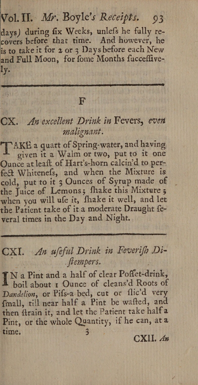 days) during fix Weeks, unlefs he fully re- covers before that time. And however, he is to take it for 2 or 3 Days before each New and Full Moon, for fome Months fucceflive- ly. F CX. Avexcellent Drink in Fevers, even malignant. A AKE a quatt of Spring-water, and having given it a Walm or two, put to it one Ounce at leaft of Hart’s-horn calcin’d to per- fe&amp; Whitenefs, and when the Mixture ts cold, put to it 3 Ounces of Syrup made of | the Juice of Lemons; fhake this Mixture 5 when you will ufe it, fhake it well, and let the Patient take of it a moderate Draught fe- veral times in the Day and Night. CXI. Ax ufeful Drink in Feverifh Di- ; _flempers. {XN a Pint and a half of clear Poffet-drink, boil about 1 Ounce of cleans’d Roots of Dandelion, or Pifs-a-bed, cut or flic’d very fmall, till near half a Pint be wafted, and. then ffrain it, and let the Patient take halfa Pint, or the whole Quantity, if he can, ata time, 3 CXII. An