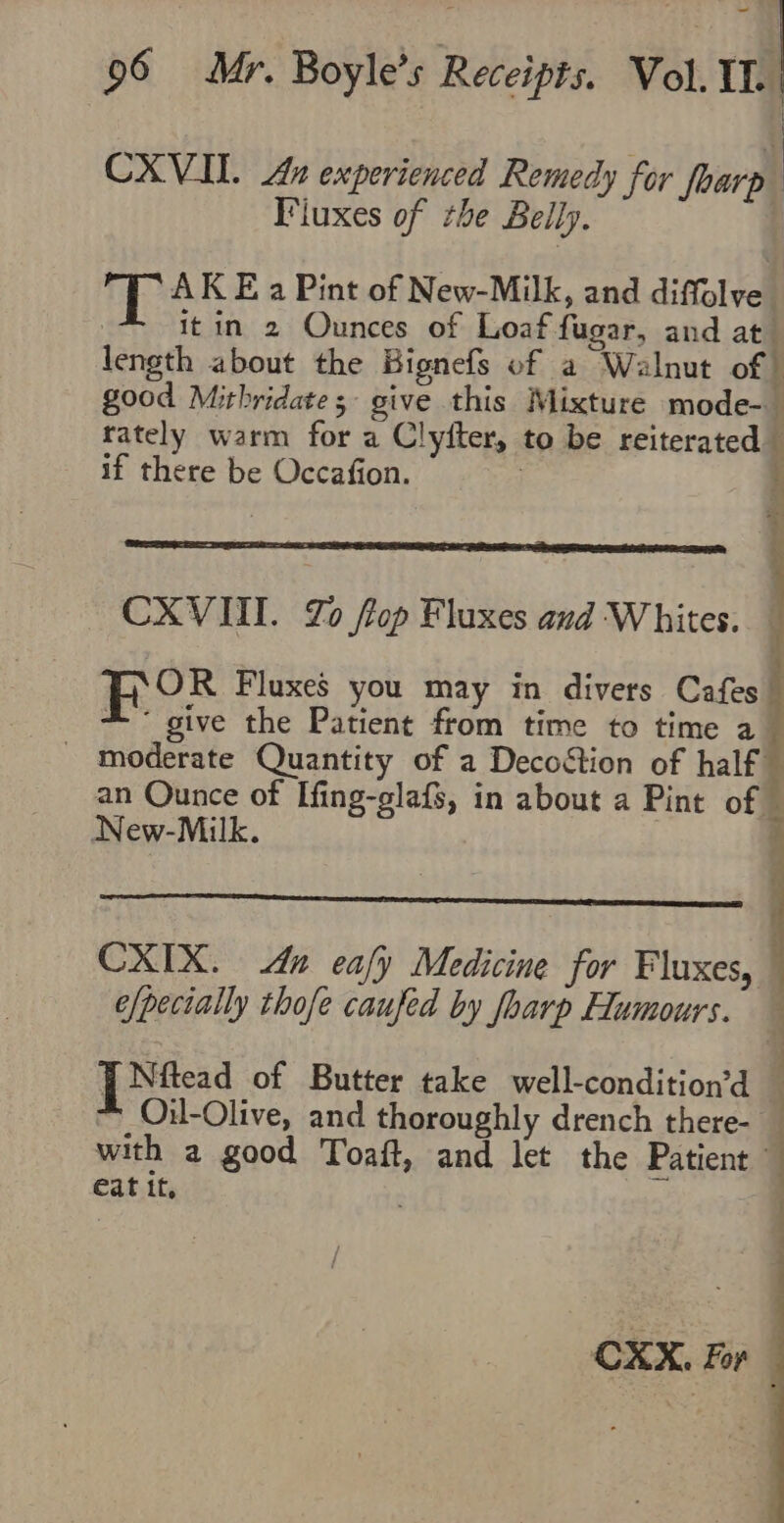 — 96 Mr. Boyle’s Receipts. Vol. IL. CXVII. An experienced Remedy for foarte Fiuxes of rhe Belly. ue AK E a Pint of New-Milk, and diffolve” ! itin 2 Ounces of Loaf fugar, and at length about the Bignefs of a Walnut of | good Mithridates- give this Mixture mode- rately warm for a Clyfter, to be reiterated if there be Occafion. | i CXVIII. Zo fop Fluxes and Whites. OR Fluxes you may in divers Cafes * give the Patient from time to time a - moderate Quantity of a Decoétion of half an Ounce of Ifing-glafs, in about a Pint of © New-Milk. CXIX. dn ealy Medicine for Fluxes, e/pecially thofe caufed by foarp Humours. — [ Ntead of Butter take well-condition’d — Oil-Olive, and thoroughly drench there- _ with a good Toaft, and let the Patient eat it, CXX. For ©