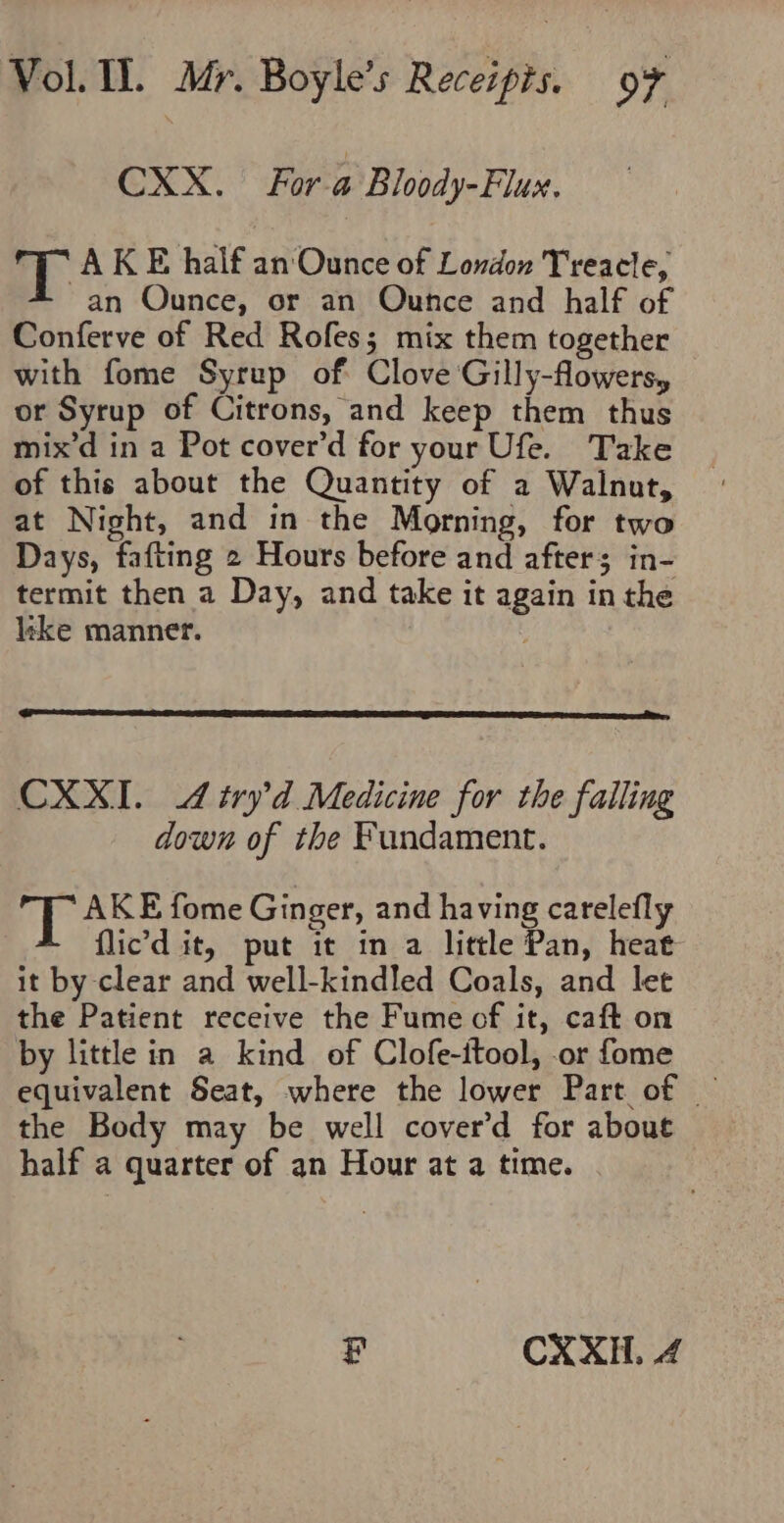 CXX. For a Bloody-Flux. ay AKE half an Ounce of London Treacle, an Ounce, or an Ounce and half of Conferve of Red Rofes; mix them together with fome Syrup of Clove Gilly-flowers, or Syrup of Citrons, and keep them thus mix’d in a Pot cover’d for your Ufe. Take of this about the Quantity of a Walnut, at Night, and in the Morning, for two Days, fafting 2 Hours before and after; in- termit then a Day, and take it again in the like manner. CXXI. 4 try’d Medicine for the falling down of the Fundament. TT AKE fome Ginger, and having carelefly flic’d it, put it in a little Pan, heat it by clear and well-kindled Coals, and let the Patient receive the Fume of it, caft on by little in a kind of Clofe-itool, or fome equivalent Seat, where the lower Part of — the Body may be well cover’d for about half a quarter of an Hour at a time. P CXXH. 4