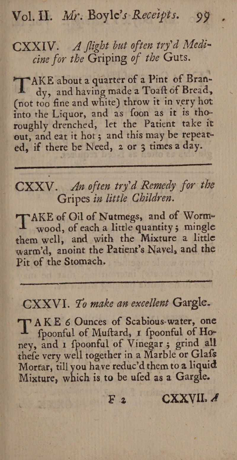 CXXIV. A flight but often try’d Medi- cine for the Griping of the Guts. 1 gabe about a quarter of a Pint of Bran- dy, and having made a Toaft of Bread, (not too fine and white) throw it in very hot into the Liquor, and as foon as it is tho- roughly drenched, let the Patient take it out, and eat it hot; and this may be repeat- ed, if there be Need, 2 or 3 times a day. CXXV. An often tryd Remedy for the Gripes in little Children. TAKE of Oil of Nutmegs, and of Worm- wood, of each a little quantity; mingle them well, and with the Mixture a little qwarm’d, anoint the Patient’s Navel, and the Pit of the Stomach, CXXVI. Zo make an excellent Gargle- T AKE 6 Ounces of Scabious-water, one fpoonful of Muftard, 1 {poonful of Ho- ney, and 1 fpoonful of Vinegar ; grind all thefe very well together in a Marble or Glafs Mortar, till you have reduc’d them to a liquid Mixture, which is to be ufed as a Gargle. EF 2 CXXVII. 4