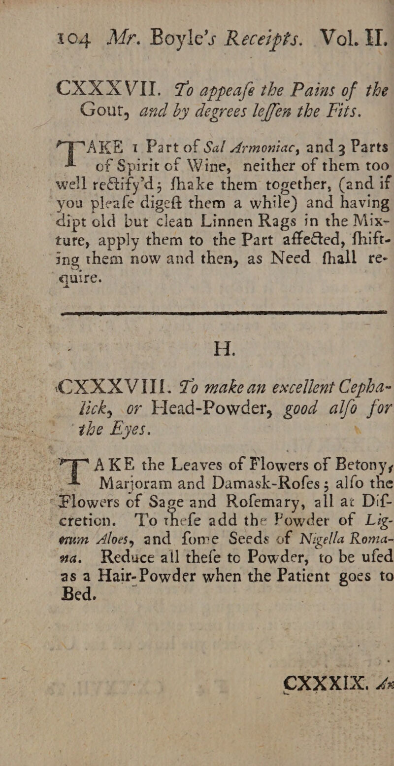 CXX XVII. Zo appeafe the Pains of the Gout, and by degrees leffen the Fits. OL aks 1 Part of Sal Armoniac, and 3 Parts of Spirit of Wine, neither of them too well reGtify’d; fhake them together, (and if you pleafe digeft them a while) and having -dipt old but clean Linnen Rags in the Mix- ture, apply them to the Part affeted, fhift- ing them now and then, as Need fhall re- quire. H. ~ CXXXVIIL. Lo make an excellent Cepha- lick, or Elead-Powder, good alfo for ‘the Eyes. at,’ PIC AKE the Leaves of Flowers of Betonys etetion. ‘T’o thefe add the Powder of Lig- eum Aloes, and fome Seeds of Nigella Roma- wa. Reduce all thefe to Powder, to be ufed . Hair- Powder when the Patient goes to ed.