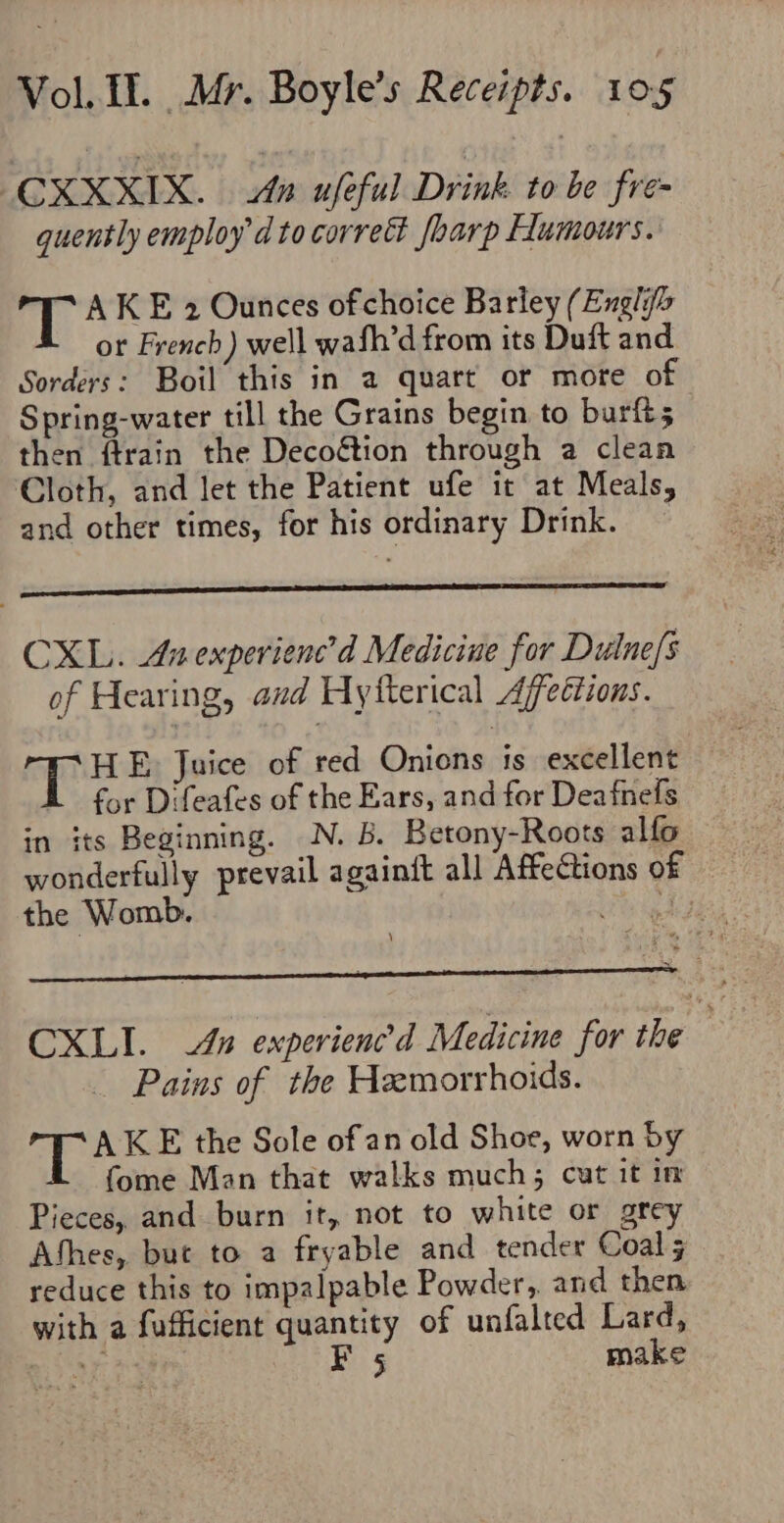 CXXXIX. An ufeful Drink to be fre- quently employ d to correct fharp Flumours. AKE 2 Ounces of choice Barley (Engli or French) well wafh’d from its Duft and Sorders: Boil this in a quart or more of Spring-water till the Grains begin to burft; then ftrain the Decoétion through a clean Cloth, and let the Patient ufe it at Meals, and other times, for his ordinary Drink. — CXL. Anexperienc’d Medicine for Dulne/s of Hearing, and Hytterical Affeétions. ad Gear Juice of red Onions is excellent A for Difeafes of the Ears, and for Deafnefs in its Beginning. N. B. Betony-Roots alfo wonderfully prevail againit all Affections of the Womb. igh CXLI. An experienc’d Medicine for the f Pains of the Heemorrhoids. | Bee K E the Sole of an old Shoe, worn by fome Man that walks much; cut it in Pieces, and burn it, not to white or grey Athes, buc to a fryable and tender Coal reduce this to impalpable Powder, and then with a fufficient quantity of unfalted Lard, a Say aa I 5 make