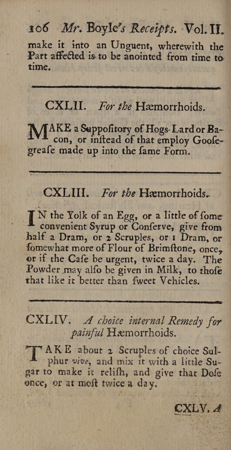 make it into an Unguent, wherewith the Part affefted isto be anointed from time to. time, . | CXLIL. For the Hemorrhoids. TVABE a Sappofitory of Hogs-Lard or Ba- con, or inftead of that employ Goofe- greafe made up into the fame Form. CXLUI. For the Hemorthoids. N the Yolk of an Egg, or a little of fome convenient Syrup or Conferve, give from half a Dram, or 2 Scruples, or 1 Dram, or fomewhat more of Flour of Brimftone, once,. or if the Cafe be urgent, twice a day. The Powder may alfo be given in Milk, to thofe that like it better than fweet Vehicles. CXLIV. 4 choice internal Remedy for painful Hsemorrhoids. hd AKE about 2 Scruples of choice Sul- phur vive, and mix it with a little Su- gar to make it relifh, and give that Dof once, or at moft twicea day. 7 CXLY. 4