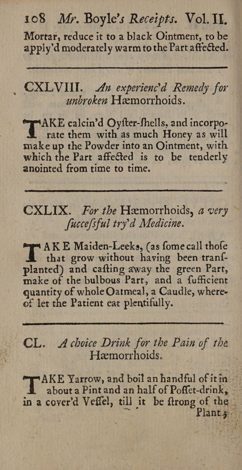 Mortar, reduce it to a black Ointment, to be apply’d moderately warm to the Part affected. CXLVIT. Au experien’d Remedy for unbroken Hemorrhoids. AKE calcin’d Oyfter-fhells, and incorpo- rate them with as much Honey as will snake up the Powder into an Ointment, with which the Part affeéted is to be tenderly anointed from time to time. CXLIX. For the Hemorrhoids, a very ~ fucce[sful tryd Medicine. AKE Maiden-Leeks, (as fome call thofe that grow without having been tran{- planted) and cafting away the green Part, make of the bulbous Part, and a fufficient quantity of whole Oatmeal, a Caudle, where- of let the Patient eat plentifully. CL. A choice Drink for the Pain of the Hemorrhoids. 3 AKE Yarrow, and boil an handful of itin ~ in a cover'd Veffel, till it be ftrong of the |
