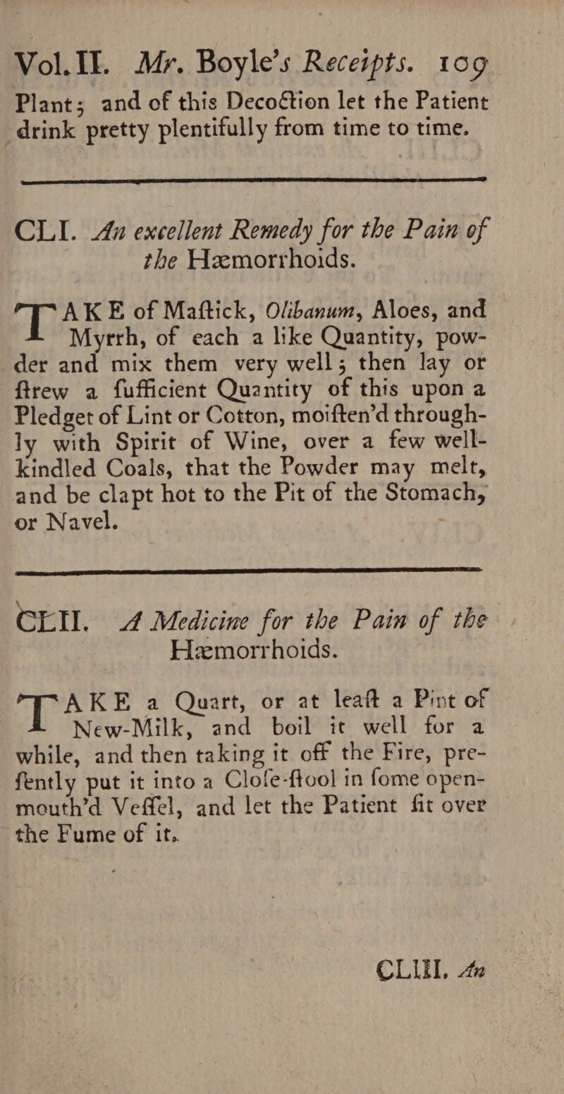 Plant; and of this Decoétion let the Patient drink pretty plentifully from time to time. CLI. 4n excellent Remedy for the Pain of the Hemorrhoids. eas E of Maftick, Olibanum, Aloes, and 4 Myrrh, of each a like Quantity, pow- der and mix them very well; then lay or firew a fufficient Quantity of this upon a Pledget of Lint or Cotton, moiften’d through- ly with Spirit of Wine, over a few well- kindled Coals, that the Powder may melt, and be clapt hot to the Pit of the Stomach, or Navel. Cnt 4 Medicine for the Pain of the Hemorrhoids. AKE a Quart, or at leaft a Pint of New-Milk, and boil it well for a while, and then taking it off the Fire, pre- fently put it into a Clofe-ftool in fome open- mouth’d Veffel, and let the Patient fit over the Fume of it. CLI, 40