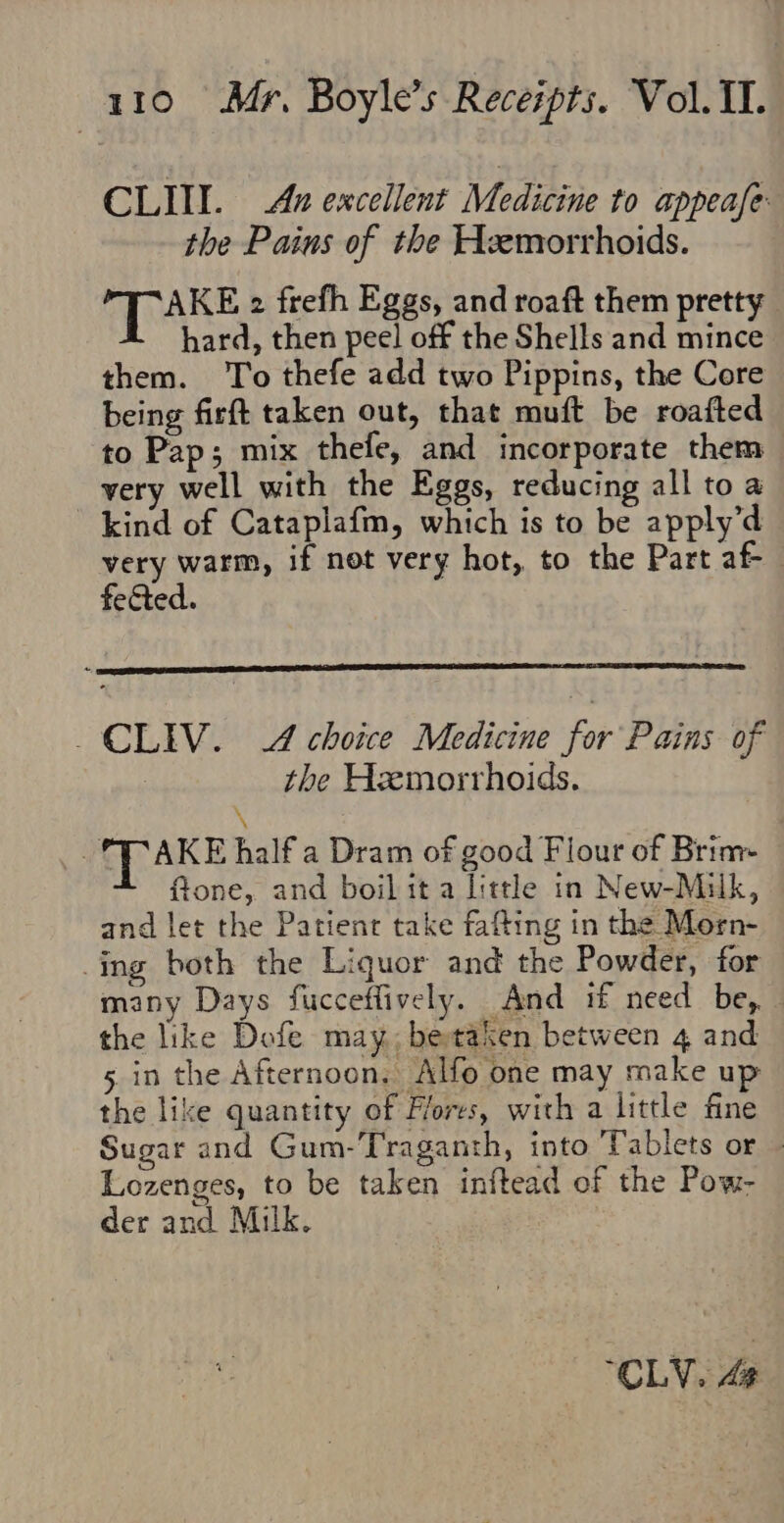 CLIT. Ax excellent Medicine to appease: the Pains of the Hemorrhoids. AKE 2 frefh Eggs, and roaft them pretty hard, then peel off the Shells and mince them. To thefe add two Pippins, the Core being firft taken out, that muft be roafted to Pap; mix thefe, and incorporate them very well with the Eggs, reducing all to a kind of Cataplafm, which is to be apply’d very warm, if not very hot, to the Part af fected. _CLIV. A choice Medicine for Pains of the Hzxmorrhoids. \ _. (RAKE half a Dram of good Flour of Brim- fione, and boil it a little in New-Milk, and let the Patient take fafting in the Morn- ing both the Liquor and the Powder, for many Days fucceffively. And if need be, the like Dofe may, betaken between 4 and 5 in the Afternoon. Alfo one may make up the like quantity of Flores, with a little fine Sugar and Gum-Traganth, into Tablets or — Lozenges, to be taken inftead of the Pow- der and Milk. “CLV. 4
