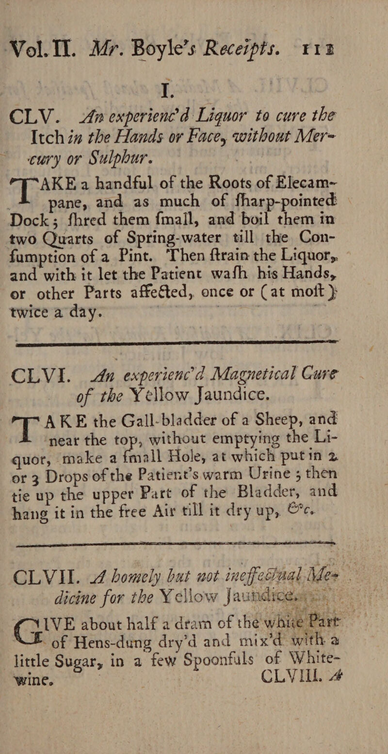 I, CLV. Anexperienc’d Liquor to cure the Itch in the Hands or Face, without Mer= curvy or Sulphur. AKE a handful of the Roots of Elecam- ' ane, and as much of fharp-pointed Dock; fhred them fmall, and boil them in two Quarts of Spring-water till the Con- fumption of a Pint. Then ftrain the Liquor, and with it let the Patient wafh his Hands, or other Parts affeéted, once or (at mot } twice a day. | : CLVI. du experienc’d Magnetical Cure of the Yellow Jaundice. ™ A KE the Gall-bladder of a Sheep, and ‘near the tops without emptying the Li- quot, ‘make a fmall Hole, at which putin 2 or 3 Drops of the Patient’s warm Urine ; then tie up the upper Part of the Bladder, and hang it in the free Air till it dry up, Gc. CLVIL. J homely but uot inefedual Mes | dicine for the Yellow Jaundiceas GIVE about half 2 deam of the whie Part XE of Hens-dung dry’d and mix’d with a little Sugar, in a few Spoonfuls of Waite- Wines CLYILL 4