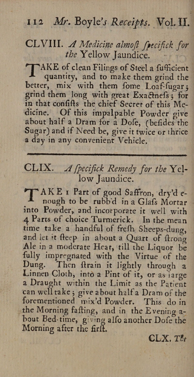 CLVIIL. 4 Medicine almoft (pecifick for the Yellow Jaundice. - AKE of clean Filings of Steel a fuficient quantity, and to make them grind the better, mix with them fome Loaf-fugar; grind them long with great Exa@tnefs; for in that confifts the chief Secret of this Me- dicine. Of this impalpable Powder give about half a Dram for a Dofe, (befides the Sugar) and if Need be, give it twice or thrice a day in any convenient Vehicle. CLIX. 4 fpecifick Remedy for the Ycl- low Jaundice. qos Et Part of good Saffron, ‘dry’d e- nough to be rubb'd ina Glafs Mortar © into Powder, and incorporate it well with 4 Parts of choice Turmerick. In the mean time take a handful of freth Sheeps-dung, and let t fteep in about a Quart of ftrong Ale in a moderate Heart, till the Liquor be fully impregnated with the Virtue of the Dung. Then ftrain it lightly through a Linnen Cloth, into a Pint of it, or as large a Draught within the Limit as the Patient — can welltake; give about halfa Dram of the forementioned mix’d Powder. This do in the Morning fafting, and in the Evening a- bout Bed-time, giving alfo another Dofe the Morning after the firfl, | CLX, The