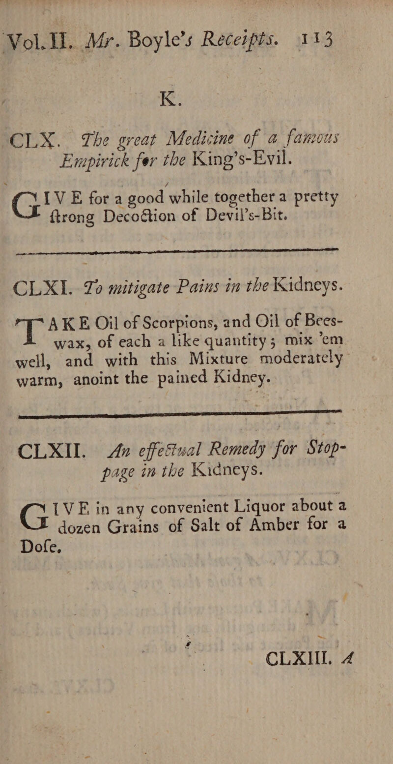 K. CLX. The great Medicine of a famous Empirick fer the King’s-Evil. Gi’ E fora good while together a pretty {trong Decotion of Devil’s-Bit. CLXI. Zo mitigate Pains in the Kidneys. sy AKE Oil of Scorpions, and Oil of Bees- wax, of each a like quantity; mix ‘em well, and with this Mixture moderately warm, anoint the pained Kidney. CLXII. &amp; effestual Remedy for Stop- page in the Widcneys. G IVE in any convenient Liquor about a dozen Grains of Salt of Amber for a Dofe, CLXIII. 4