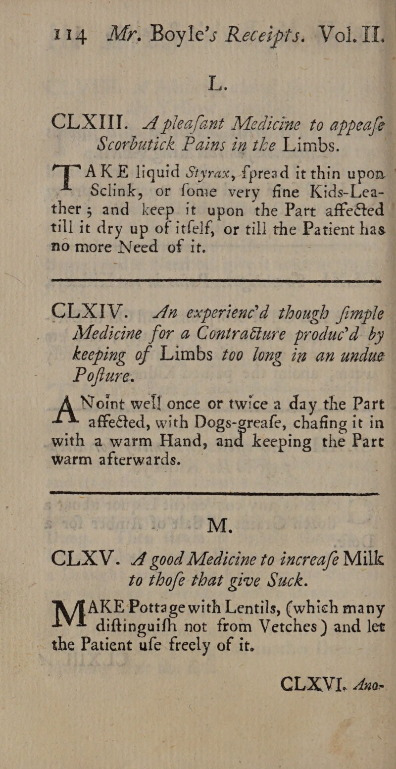L. CLXIII. 4 plea/ant Medicine to appeal Scorbutick Pains in the Limbs. if Hosen liquid Styrax, {pread it thin upon ° Sclink, or fome very fine Kids-Lea- ther 5 and keep it upon the Part affeted © till it dry up of itfelf, or till the Patient has no more Need of it. CLXIV. An experienc’d though fimple Medicine for a Contratiure produc’d by keeping of Limbs too long iu an undue Pofture. fA Noint well once or twice a day the Part affected, with Dogs-greafe, chafing it in with a warm Hand, ah keeping the Pare warm afterwards. M. CLXV. 4 good Medicine to increase Milk to thofe that give Suck. MERE Pottage with Lentils, (which many diftinguifh not from Vetches ) and let the Patient ‘Mis freely of it. CLXVI. noe.