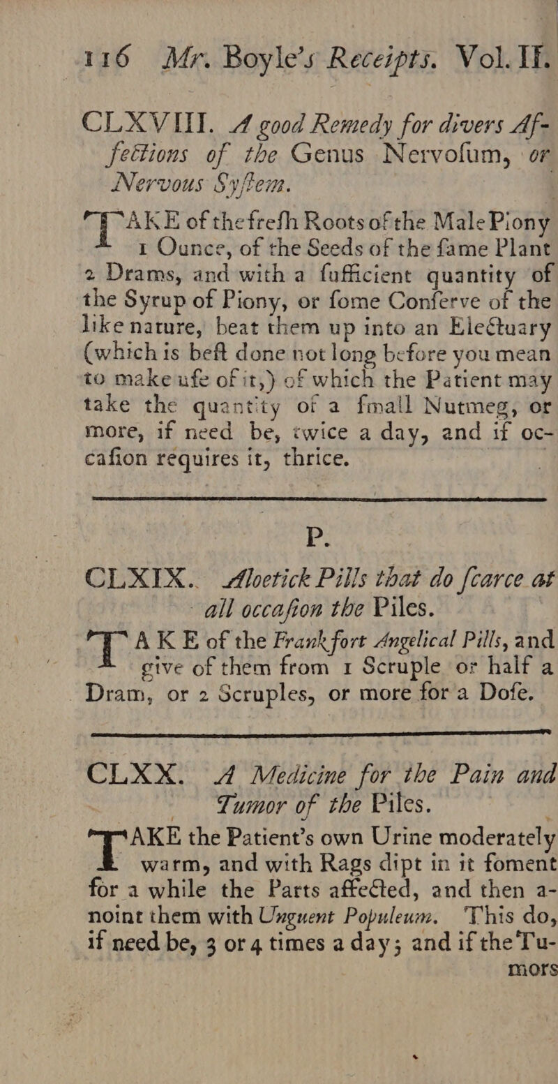 CLXVIII. 4 good Remedy for divers Af- fettions of the Genus Nervofum, or Nervous Syftem. | AKE of thefrefh Roots of the Male Piony 1 Ounce, of the Seeds of the fame Plant 2 Drams, and with a fufficient quantity of the Syrup of Piony, or fome Conferve of the like nature, beat them up into an Electuary (which is beft done not long before you mean to make ufe of it,) of which the Patient may take the quantity of a fmall Nutmeg, or more, if need be, twice a day, and if oc- cafion requires it, thrice. ) ) P. CLXIX.. Aoetick Pills that do f[carce at all occafion the Piles. - Av AK E of the Frank fort Angelical Pills, and give of them from 1 Scruple or half a C Dram, or 2 Scruples, or more for a Dofe. CLXX. 4 Medicine for the Pain and Tumor of the Piles. AKE the Patient’s own Urine moderately - warm, and with Rags dipt in it foment for a while the Parts affected, and then a- noint them with Unguent Populeum. This do, if need be, 3 or 4 times a day; and if the Tu- mors