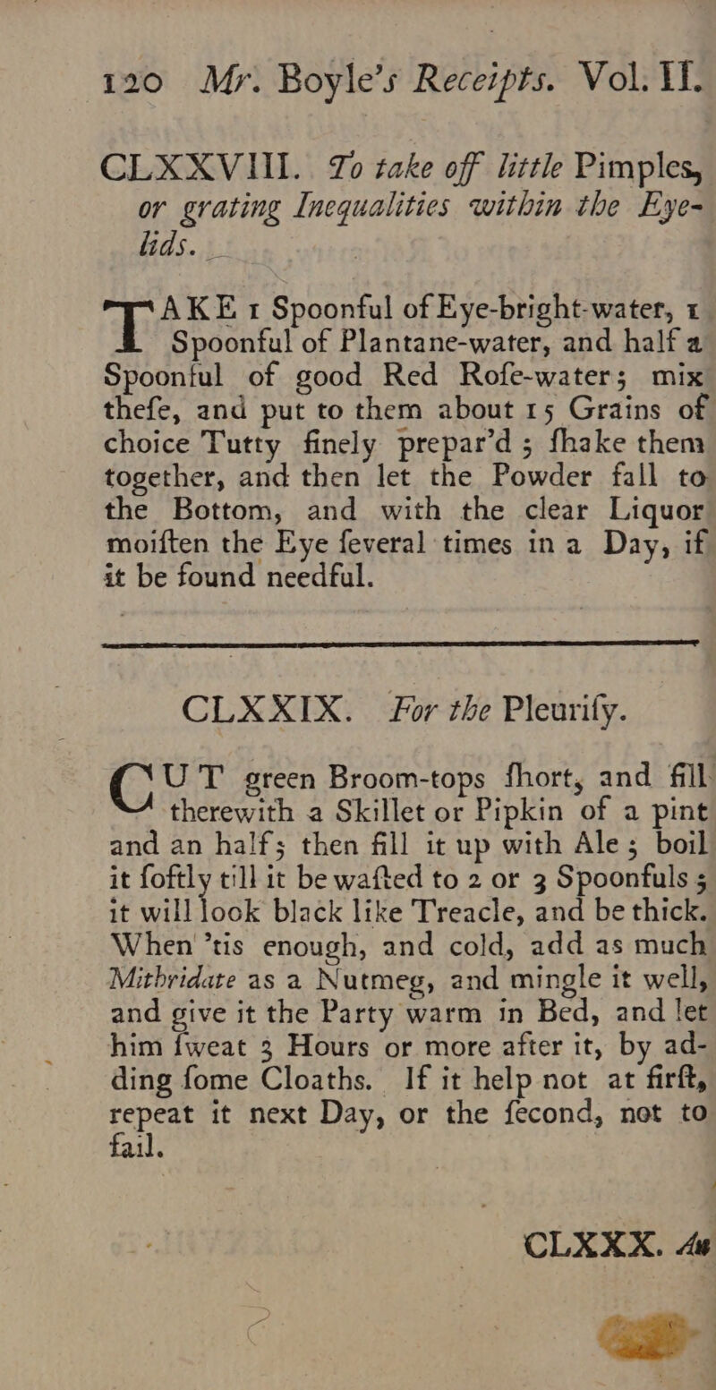 CLXXVUI.. Zo take off little Pimples, or grating Inequalities within the Eye- lids. _ pats t Spoonful of Eye-bright-water, 1 Spoonful of Plantane-water, and half a Spoonful of good Red Rofe-water; mix thefe, and put to them about 15 Grains of choice Tutty finely prepar’d; fhake them together, and then let the Powder fall to the Bottom, and with the clear Liquor moiften the Eye feveral times ina Day, if it be found needful. CLXXIX. For the Pleurify. Bye T green Broom-tops fhort, and fill therewith a Skillet or Pipkin of a pint and an half; then fill it up with Ale; boil it foftly till it be wafted to 2 or 3 Spoonfuls 5 it will look black like Treacle, and be thick. When ’tis enough, and cold, add as much Mithridate as a Nutmeg, and mingle it well, and give it the Party warm in Bed, and let him fweat 3 Hours or more after it, by ad- ding fome Cloaths. If it help not at firft, repeat it next Day, or the fecond, not to il. / CLXXX. ae