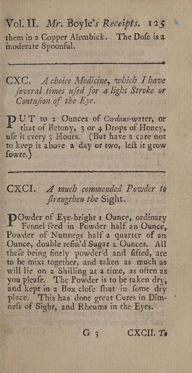 them in a Copper Alembick. ‘The Dofe isa a moderate Spoonful. CXC. A choice Medicine, which I have feveral times ufed for a light Stroke or Contufion of the Eye. UT to 2 Ounces of Carduaus-water, or that of Betony, 3 or 4 Drops of Honey, ufe itevery 3 Hours. (But have a care not to keep it above a day or two, left it grow fowre.) . | at 4 CXCI. 4 much commended Powder to ; firengthen the Sight. » powder of Eye-bright 1 Ounce, ordinary | Fennel-feed in Powder half an Ounce, Powder of Nutmegs half a quarter of an Ounce, double refin’d Sugar 2. Ounces. . All thefe being finely powder'd and fifted, are to be mixt together, and taken as much as will lie on a Shilling at atime, as often as — you pleafe. The Powder is to be taken dry, and kept in a Box clofe fhut in fome dry place. ‘This has done great Cures in Dim- nefs of Sight, and Rheums in the Eyes. G CXCI. Te Wo