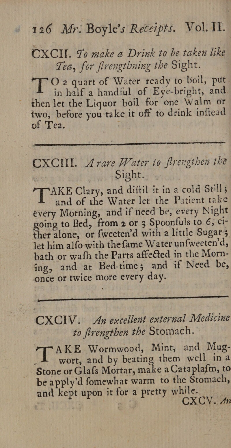 CXCII. To make a Drink to be taken like Tea, for frengthning the Sight. oti (uae a quart of Water ready to boil, put | in half a handful of Eye-bright, and then let the Liquor boil for one Walm or two; before you take it off to drink inflead of Tea. 7 CXCIIL. Arare Water to flrengthen the Sight. € ihane Clary, and diftil it in a cold Still; and of the Water let the Patient take évery Morning, and if need be, every Night going to Bed, from 2 or 3 Spoonfuls to 6; ¢1- ther alone, or {weeten’d with a little Sugar’; let him alfo with thefame Water unfweeten’d, bath or wath the Parts affeéted in the Morn- ing, and at Bed-times and if Need be, once or twice more every day. 7 CXCIV. Ap excellent external Medicine to ftrengthen the Stomach. AKE Wormwood, Mint, and Mug- wort, and by beating them well ina Stone or Glafs Mortar, make a Cataplafm, to be apply’d fomewhat warm to the Stomach, and kept upon it for a pretty while. : g ee ) CXC: An