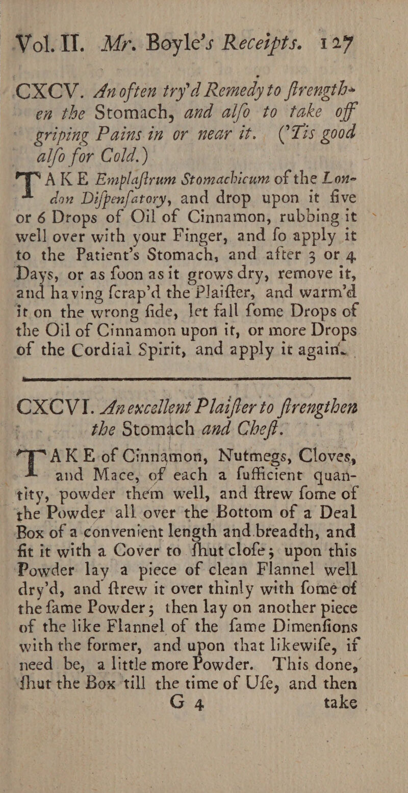 CXCV. Anoften try’d Remedy to firength= en the Stomach, and alfo to take off griping Pains in or near it. (Lis good _ alfo for Cold.) T AK E Emplaftrum Stomachicum of the Lon- don Difpenfatory, and drop upon it five or 6 Drops of Oil of Cinnamon, rubbing it &gt; well over with your Finger, and fo apply it to the Patient’s Stomach, and after 3 or 4 Days, or as foon asit grows dry, remove it, | and having {crap’d the Plaifter, and warm’d it on the wrong fide, let fall fome Drops of the Oil of Cinnamon upon it, or more Drops of the Cordiai Spirit, and apply it again. . CXCVI. Anencellent Plaifter to firengthen the Stomach and Cheft. | FAKE of Cinnamon, Nutmegs, Cloves, and Mace, of each a fufficient quan- ‘tity, powder them well, and ftrew fome of ‘the Powder all over the Bottom of a Deal Box of a convenient length and. breadth, and fit it with a Cover to fhut clofe; upon this Powder lay a piece of clean Flannel well dry’d, and ftrew it over thinly with fomeé of the fame Powder; then lay on another piece of the like Flannel of the fame Dimenfions with the former, and upon that likewife, if need be, a little more Powder. This done, fhut the Box till the time of Ufe, and then “ G4 take |