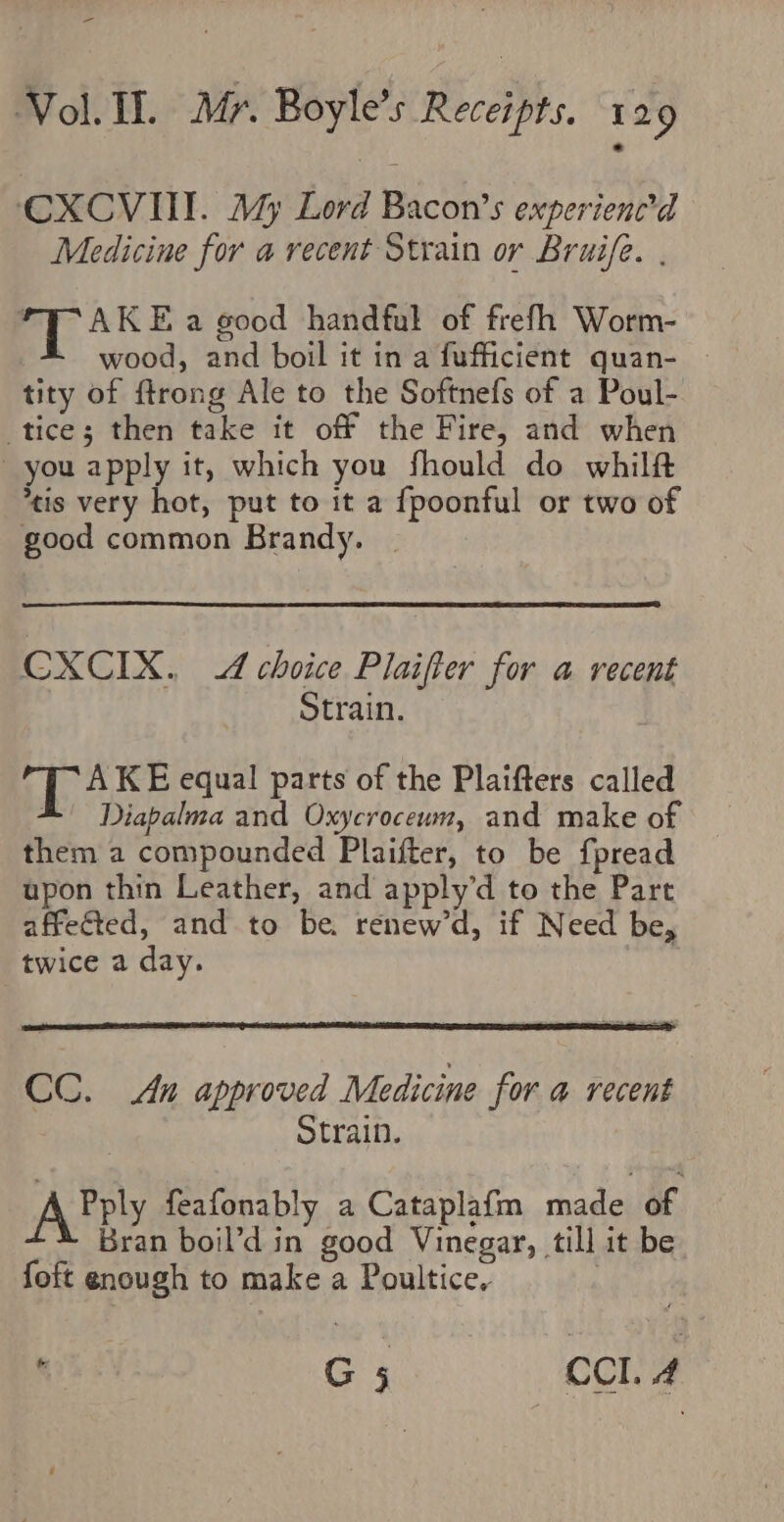 CXCVIIT. My Lord Bacon’s experienced Medicine for a recent Strain or Bruife. . ay Ke a good handful of frefh Worm- wood, and boil it in a fufficient quan- tity of ftrong Ale to the Softnefs of a Poul- tice; then take it off the Fire, and when you apply it, which you fhould do whilft tis very hot, put to it a fpoonful or two of good common Brandy. | CXCIX. 4 choice Plaifter for a recent Strain. TAKE equal parts of the Plaifters called A. Diapalma and Oxycrocewn, and make of them a compounded Plaifter, to be fpread upon thin Leather, and apply’d to the Part affected, and to be. renew’d, if Need be, twice a day. CC. An approved Medicine for a recent Strain. Abely feafonably a Cataplafm madeae. Bran boil’d in good Vinegar, till it be foft enough to make a Poultice, , G 5 CCI. 4
