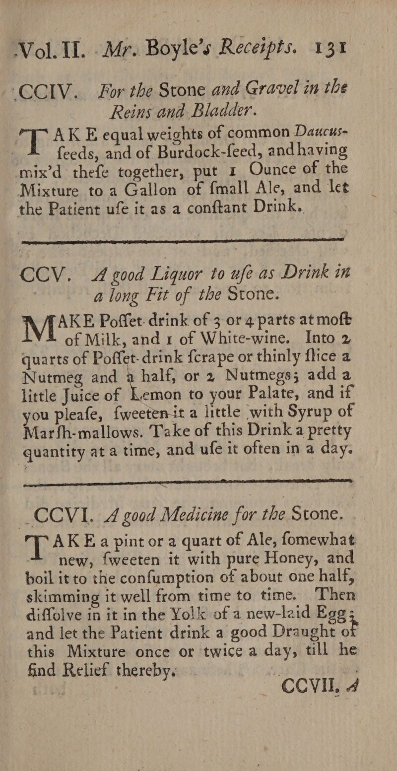 ‘CCIV. For the Stone and Gravel in the Reins and Bladder. AK E equal weights of common Daucus- feeds, and of Burdock-feed, andhaving ‘mix’d thefe together, put 1 Ounce of the Mixture to a Gallon of fmall Ale, and let the Patient ufe it as a conftant Drink.. CCV. 4 good Liquor to ufe as Drink in a long Fit of the Stone. AKE Poffet: drink of 3 or 4 parts at moft of Milk, and 1 of White-wine. Into 2 quarts of Poffet-drink fcrape or thinly fice a Nutmeg and a halt or 2 Nutmegs; adda little Juice of Lemon to your Palate, and if you pleafe, fweetenit a little with Syrup of Marfh-mallows. Take of this Drink a pretty quantity at a time, and ufe it often in a day. _CCVI. A good Medicine for the Stone. T AK Ea pint or a quart of Ale, fomewhat new, fweeten it with pure Honey, and boil it to the confumption of about one half, skimming it well from time to time. ‘Then diffolve in it inthe Yolk of a new-laid Egg; and let the Patient drink a good Draught o this Mixture once or twice a day, till he find Relief. thereby. basen 