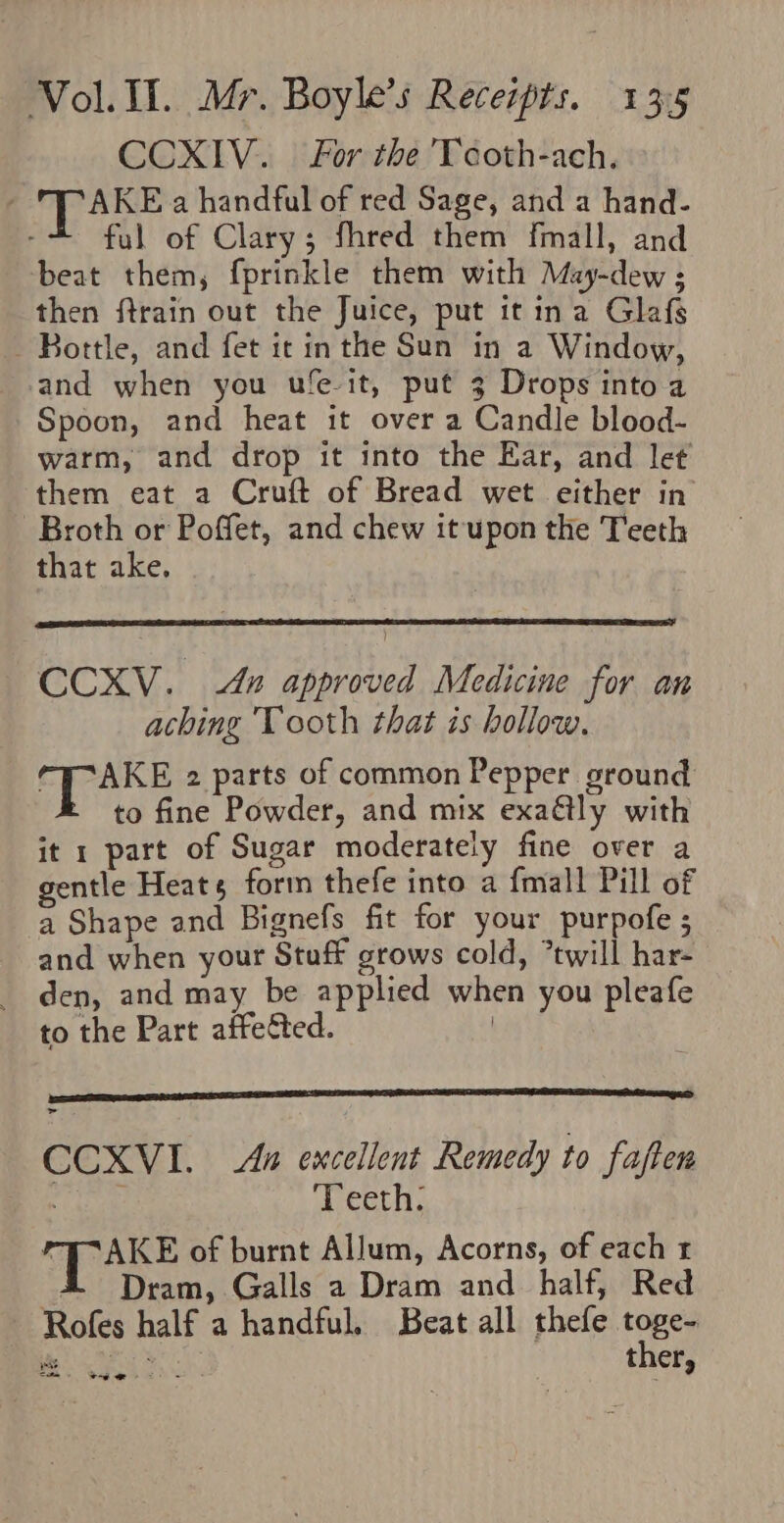 CCXIV. For the Tcoth-ach. TP ARKE a handful of red Sage, and a hand- ful of Clary; fhred them fmall, and beat them, fprinkle them with Muy-dew ; then ftrain out the Juice, put it ina Glafs Bottle, and fet it inthe Sun in a Window, and when you ufe-it, put 3 Drops into a Spoon, and heat it over a Candle blood- warm, and drop it into the Ear, and let them eat a Cruft of Bread wet either in Broth or Poffet, and chew it upon the Teeth that ake. CCXV. 4n approved Medicine for an aching Tooth that is hollow. 7 iia 2 parts of common Pepper ground to fine Powder, and mix exadtly with it 1 part of Sugar moderately fine over a gentle Heats form thefe into a fmall Pill of a Shape and Bignefs fit for your purpofe ; and when your Stuff grows cold, *twill har- den, and may be applied when you pleafe to the Part affected. CCXVI. As excellent Remedy to faften Wher Teeth. PEAKE of burnt Allum, Acorns, of each r 4 Dram, Galls a Dram and half, Red Rofes half a handful. Beat all thefe Ee vee GME t ery Satie Ag ie &gt;