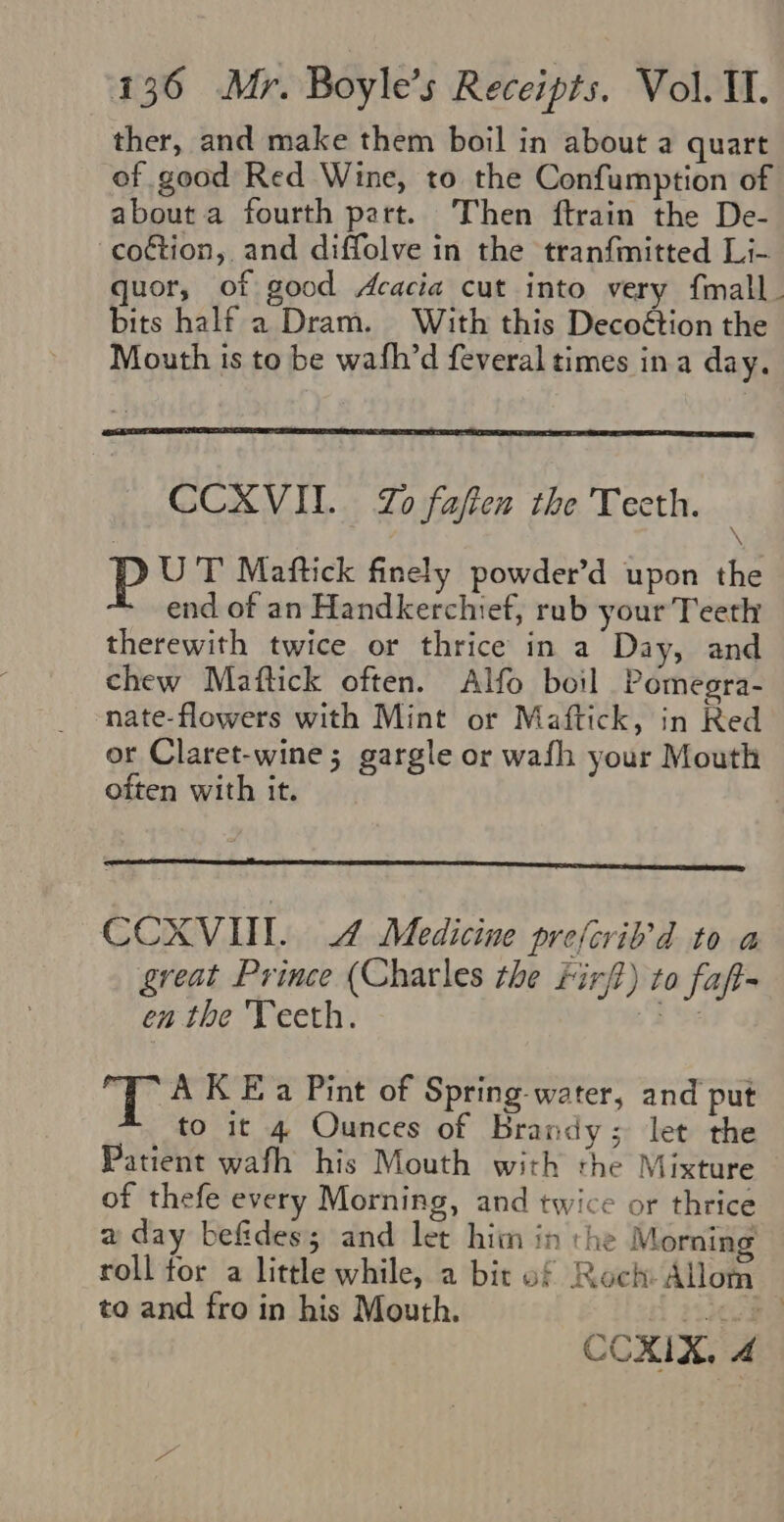 ther, and make them boil in about a quart of good Red Wine, to the Confumption of about a fourth part. Then ftrain the De- -coétion, and diffolve in the tranfmitted Li- quor, of good Acacia cut into very fmall. bits half a Dram. With this Decoétion the Mouth is to be wafh’d feveral times ina day, CCXVII. Zo fafien the Teeth. \ P UT Maftick finely powder’d upon the end of an Handkerchief, rub your Teeth therewith twice or thrice in a Day, and chew Maftick often. Alfo boil Pomegra- nate-flowers with Mint or Maftick, in Red or Claret-wine; gargle or wafh your Mouth often with it. CCXVUL 4 Medicine prejcrib’d to a great Prince (Charles the Firft) to fap en the Teeth. Le T A K Ea Pint of Spring-water, and put to it 4 Ounces of Brandy; let the Patient wafh his Mouth with the Mixture of thefe every Morning, and twice or thrice a day befides; and let him in the Morning roll tor a little while, a bit of Roch Allom to and fro in his Mouth. pea COXIX, 4