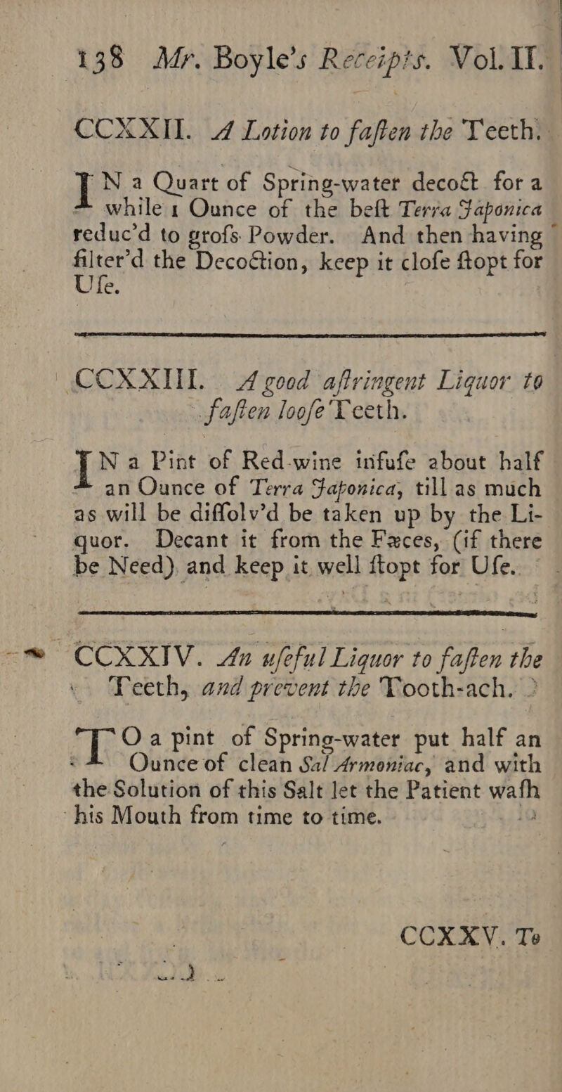 CCXXII. 4 Lotion to faften the Teeth. J N a Quart of Spring-water deco&amp; for a * while 1 Ounce of the belt Terra Saponica reduc’d to grofs. Powder. And then having ~ aul the Decoction, keep it clofe ftopt for A | CCXXIL A good affringent Liquor to faften loofe'Teeth. J N a Pint of Red-wine infufe about half - an Ounce of Terra Faponica, till as much as will be diffolv’d be taken up by the Li- guor. Decant it from the Faces, (if there be Need), and keep it, well ftopt for Ufe. © - ~CCXXIV. An ufeful Liquor to faften the Teeth, and prevent the Tooth-ach. &gt; rite a pint of Spring-water put half an : Ounce of clean Sal Armoniac, and with the Solution of this Salt let the Patient wafh ~hts Mouth from time to time. 1a CCXXV. Te 1