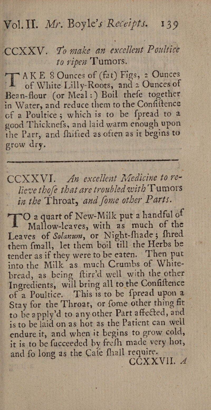 CCXXV. To make an excellent Poultice ? to ripen ‘Tumors, aR AK E 8 Ounces of (fat) Figs, 2 Ounces of White-Lilly-Roots, and 2 Ounces of Bean-flour (or Meal:) Boil thefe together in Water, and reduce them to the Confittence cf a Poultice ; which is to be fpread to a good Thicknefs, and laid warm enough upon the Part, and fhifted as often as it begins to grow dry. CCXXVI. An excellent Medicine to re- lieve thofe that are troubled with Tumors in the Throat, and fome other Parts. if hee a quart of New-Milk put a handfal of Mallow-leaves, with as much of the Leaves of Solanum, or Night-fhade 5 fhred them f{mall, let them boil till the Herbs be tender as if they were to be eaten. ‘Then put into the Milk as much Crumbs of White- bread, as being ftire’d well with the cther - Ingredients, will bring all to the Confiftence of a Poultice. This is to be fpread upon a Stay for the Throat, or fome other thing fit to be apply’d to any other Part affected, and is to be laid on as hot as the Patient can well endure it, and when it begins to grow cold, it is to be fucceeded by frefh made very hot, and fo long as the Cafe fhall require. CCXXVIL 4 = x