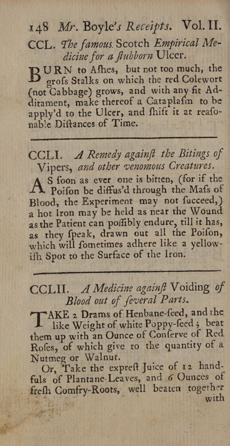 dicine for a ftubborn Ulcer. B URN to Afhes, but not too much, the erofs Stalks on which the red Colewort (not Cabbage) grows, and with any fit Ad- ditament, make thereof a Cataplafm to be apply’d to the Ulcer, and fhift it at reafo- nable Diftances of Time. CCLI. 4 Remedy againft the Bitings of Vipers, and other venomous Creatures. AS foon as ever one is bitten, (for if the Poifon be diffus’d through the Mafs of Blood, the Experiment may not fucceed,) a hot Iron may be held as near the Wound asthe Patient can poflibly endure, till it has, as they {peak, drawn out all the Poifon, which will fometimes adhere like a yellow- ifh Spot to the Surface of the Iron. CCLII. A Medicine againft Voiding of Blood out of feveral Parts. ake 2 Drams of Henbane-feed, and the like Weight of white Poppy-feed 5 beat them up with an Ounce of Conferve of Red Rofes, of which give to the quantity of a Nutmeg or Walnut. Or, Lake the expreft Juice of 12 hand- fuls of Plantane-Leaves, and 6 Ounces of with