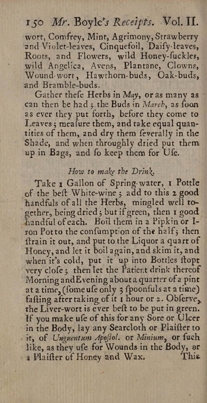 wort, Comfrey, Mint, Agrimony, Strawberry and Viclet-leaves, Cinquefoil, Daify-leaves, Roots, and Flowers, wild Honey-fuckles, wild Angelica, Avens, Plantane, Clowns, Wound-wort, Hawthorn-buds, Oak-buds, and Bramble-buds. Gather thefe Herbs in May, or as many as can then be had ;.the Buds in March, as foan as ever they put forth, before they come to Leaves; meafure them, and take equal quan- tities of them, and dry them feverally in the Shade, and when throughly dried put them up in Bags, and fo keep them for Ufe. How to make the Drink. Take 1 Gallon of Spring-water, 1 Pottle of the beft White-wine ; add to this 2 good handfuls of all the Herbs, mingled well to- gether, being dried 5 but if green, then 1 good » handful ofeach. Boil them in a Pipkin or I- ron Potto the confamption of the half; then {train it out, and put to the Liquor a quart of Honey, and let it boil again, and skim it, and when it’s cold, put it up into Bottles ttopt very clofe; then let the Patient drink thereof Morning andEvening abouta quarter of a pint at a time, (fome ufe only 3 fpoonfuls at a time) fafting after taking of it 1 hour or 2. Obferve,, the Liver-wort is ever beft to be put in green. If you make ufe of this for any Sore or Ulcer in the Body, lay any Searcloth or Plaifter to it, of Unguentum Apofiol. or Minium, or fuch like, as they ufe for Wounds in the Body, or a Plaifter of Honey and Wax. This