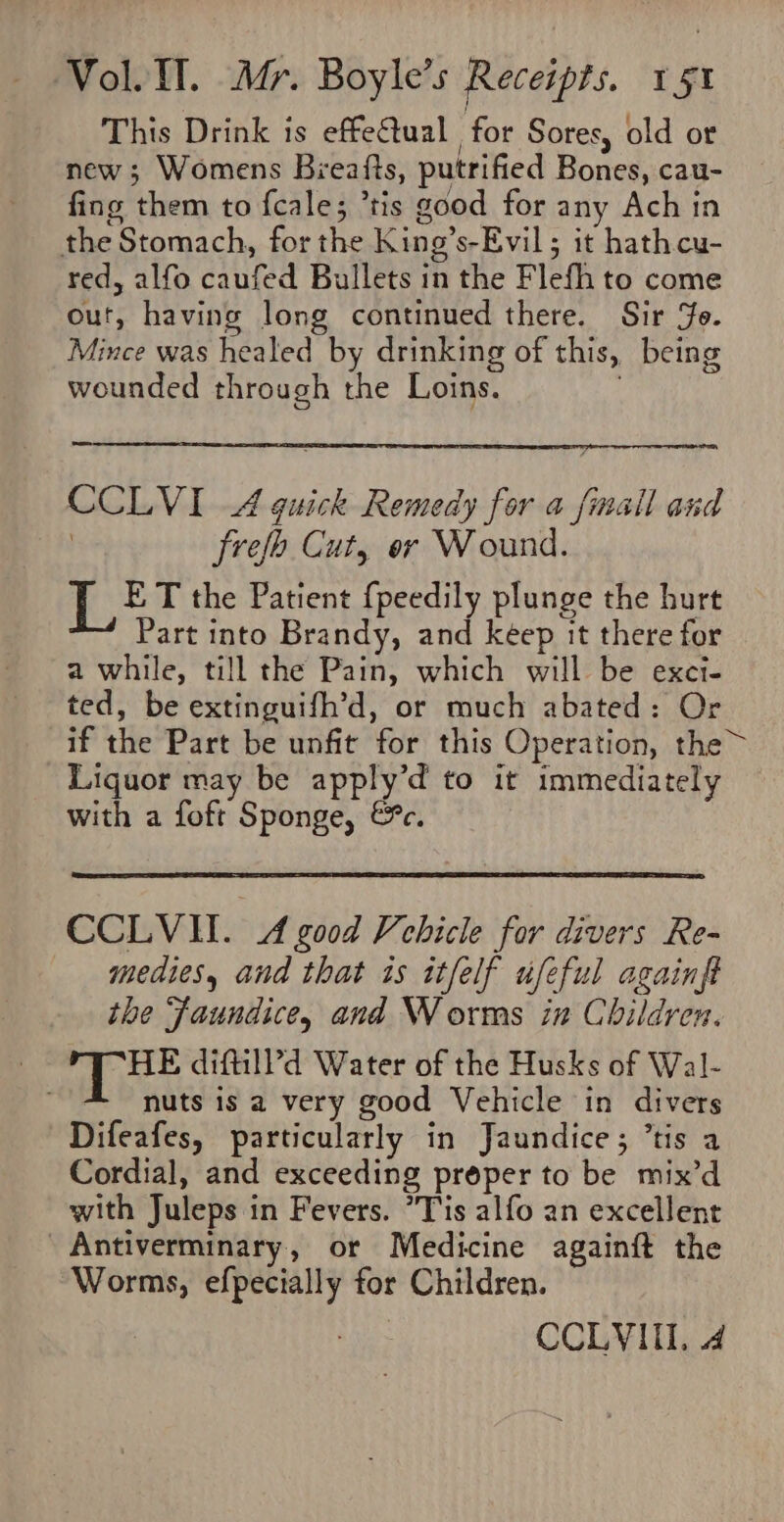 This Drink is effectual for Sores, old or new ; Womens Beeafts, putrified Bones, cau- fing them to fcale; ’tis good for any Ach in the Stomach, forthe King’s-Evil; it hathcu- red, alfo caufed Bullets in the Flefh to come out, having long continued there. Sir Je. Mince was healed by drinking of this, being wounded through the Loins. . CCLVI A quick Remedy for a finall and , frefo Cut, er Wound. is ET the Patient {peedily plunge the hurt Part into Brandy, and keep it there for a while, till the Pain, which will be exci- ted, be extinguifh’d, or much abated: Or if the Part be unfit for this Operation, the~ Liquor may be apply’d to it immediately with a foft Sponge, &amp;c. CCLVII. A good Vehicle for divers Re- medies, and that is itfelf ufeful againft the faundice, and Worms in Children. HE diftil?d Water of the Husks of Wal- nuts is a very good Vehicle in divers Difeafes, particularly in Jaundice; ’tis a Cordial, and exceeding proper to be mix’d with Juleps in Fevers. Tis alfo an excellent Antiverminary, or Medicine againft the ‘Worms, efpecially for Children. CCLVIII, 4