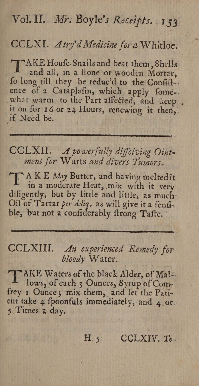 CCLXI. 4iry’d Medicine for a Whitloe. /AKE Houfe. Snails and beat them, Shells. and all, in a ftone or wooden Mortar, fo long till they be reduc’d to the Confift-. ence of a Cataplafin, which apply fome-. what warm to the Part affected, and keep». it on for 16 or 24 Hours, renewing it then, if Need be. CCLXIL. 4 powerfully diffolving Oint-. ment for Warts and divers Tumors. 2 A KE May Butter, and having melted it ‘ in a moderate Heat, mix with it ve diligently, but by little and little, as eee Oil of Tartar per delig, as will give it a fenfi- ble, but not a confiderably {trong Tatfte. CCLXINW. da experienced Remedy for bloody Water. Pkt Waters of the black Alder, of Mal-. = lows, of each 3 Ounces, Syrup of Com- frey 1 Ounce; mix.them, and let the Pati-. ent take 4 fpoonfuls immediately, and 4 or. 5. Times a day.