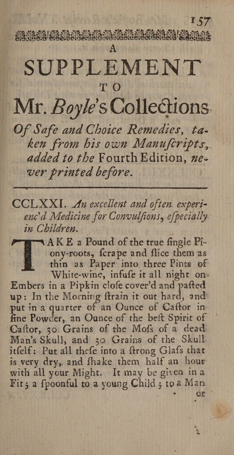 RAR NTA NETS ENG NIING ALERT STIG NERS Of Safe and Choice Remedies, ta- ken from his own Manufcripts,. added to the Fourth Edition, ve- ver printed before. | CCLXXI. &amp; excellent and often. experi- ened Medicine for Convulfions, efpecially- in Children. AKE a Pound of the true fingle Pi- f = ony-roots, {crape and flice them as # thin as Paper into three Pints of White-wine, infufe it all night on Embers in a Pipkin clofe cover’d and pafted up: In the Morning ftrain it out hard, and’ put in a quarter of an Ounce of Caftor in fine Powder, an Ounce of the beft Spirit of — Caftor, 30. Grains of the Mofs of a dead: Man’s Skull, and 30 Grains of the Skull itfelf: Put all thefe into a ftrong Glafs that is very dry, and fhake them half an hour with all your Might. It may be given ina Fit; a fpoonful to a young Child; toa Man en) Eee