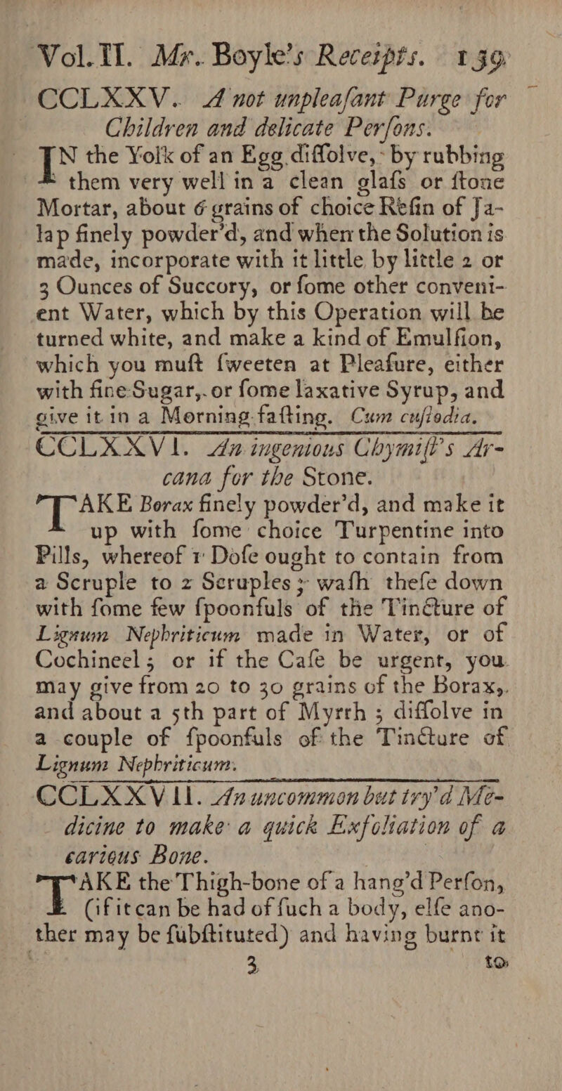 CCLXXV.. 4 not unpleafant Purge for Children and delicate Perfons. N the Yolk of an Egg diffolve,- by rubbing * them very well ina clean glafs or ftone Mortar, about 6 grains of choice Refin of Ja- lap finely powder’d, and when the Solution is made, incorporate with it little by little 2 or 3 Ounces of Succory, or fome other conveni- ent Water, which by this Operation will he turned white, and make a kind of Emulfion, which you muft {weeten at Pleafure, either with fine-Sugar,.or fome laxative Syrup, and give itin a Morning fafting. Cum cujlodia. CCLKXXV 1. 2 ingenious Chymifl’s Ar- cana for the Stone. OE ARS Borax finely powder’d, and make it up with fome choice Turpentine into Pills, whereof 1 Dofe ought to contain from a Scruple to z Seruples 3 wafh thefe down with fome few fpoonfuls of the Tincture of Lignum Nepbriticum made in Water, or of Cochineel; or if the Cafe be urgent, you may give from 20 to 30 grains of the Borax,. and about a 5th part of Myrrh ; diffolve in a couple of fpoonfuls of the Tincture of Lignum Nepbriticum. CCLXXV ILI. 42 uncommon but try d Me- dicine to make: a quick Exfoliation of a carious Bone. ) | y hee the Thigh-bone of a hang’d Perfon, (ifitcan be had of fuch a body, elfe ano- ther may be fubftituted) and having burnt it