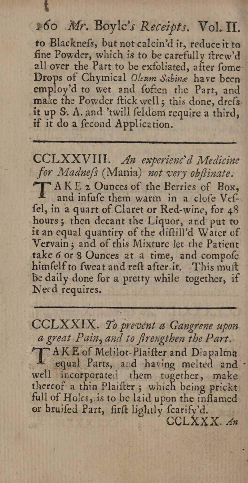 ‘ | ¥60 Mr. Boyle’s Receipts. Vol. II. to Blacknefs, but not calcin’d it, reduce it to fine Powder, which is to be carefully itrew’d all over the Part to be exfoliated, after fome- Drops of Chymical Oleum Sabine have been employ’d to wet and foften the Part, and make the Powder ftick well; this done, drefs. it up S. A. and ’twill feldom require a third, if it do a fecond Application. CCLXXVIII. Aa experienc’d Medicine for Maduefs (Mania) not very obffinate. et AK E 2 Ounces of the Berries of Box, - and infufe them warm in a clofe Vef- fel, in a quart of Claret or Red-wine, for. 48 hours 5. then decant the Liquor, and put to it an equal quantity of the diftill’d Water of Vervain; and of this Mixture let the Patient take 6 or 8 Ounces at a time, and compofe himfelf to fweat and reft after.it. This mutt be daily done for a pretty while together, if Need requires, CCLXXIX. To prevent a Gangrene upon a great Puitt, and to frrengthen the Part.. IE AKE of Melilot-Plaifter and Diapalma ‘equal Parts, and -having melted and - well incorporated them together, make thereof a thin Plaifter ; which being prickt: full of Holes,:is to be laid upon the inflamed: or bruifed Part, firft lightly fearify’d. CCLXXX. 4x ~