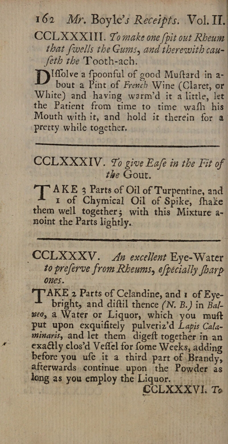 CCLXXXUI. Yo make one [pit out Rheum that fwells the Gums, and therewith cau- [eth the Tooth-ach. DPD 'felve a fpoonful of good Muftard in a- bout a Pint of French Wine (Claret, or White) and having warm’d it a little, let the Patient from time to time wash his Mouth with it, and hold it therein for a pretty while together. | CCLXXXIV. To give Eafe in the Fit of the Gout. | e 6 AKE 3 Parts of Oil of Turpentine, and 1 of Chymical Oil of Spike, fhake them well together; with this Mixture a- noint the Parts lightly. CCLXXXV. Au excellent Eye-Water to preferve from Rheums, [pecially foarp Ones. TAKE 2 Parts of Celandine, and 1 of Eye- bright, and diftil thence (N. B.) in Bal- #eo, a Water or Liquor, which you muft put upon exquifitely pulveriz’d Lapis Cala- minavis, and let them. digeft together in an exaétly clos’d Veffel for fome Weeks, adding before you ufe it a third part of Brandy, tterwards continue upon the Powder as long as you employ the Liquor... CCLXXXVI. To fete
